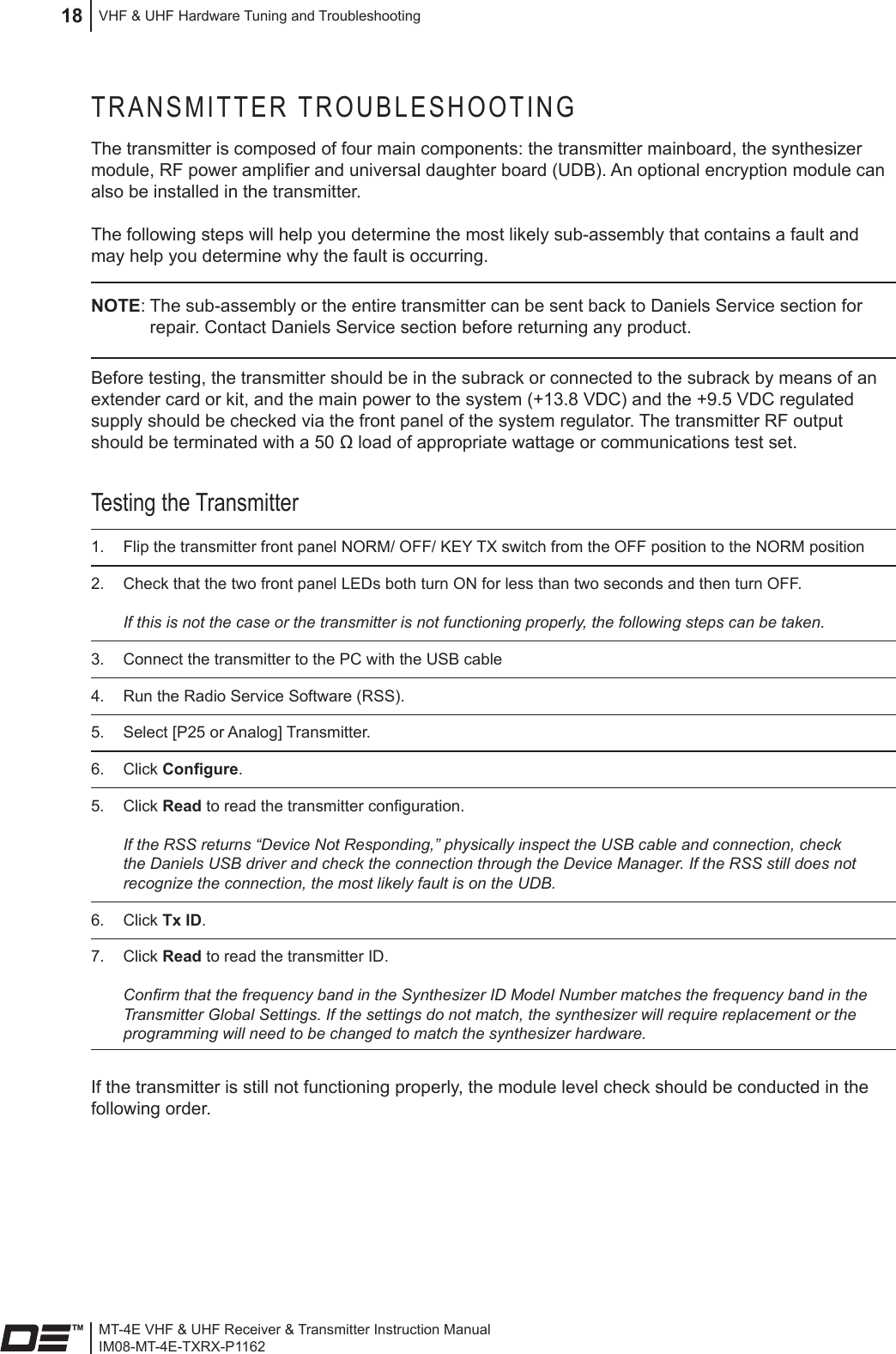 MT-4E VHF &amp; UHF Receiver &amp; Transmitter Instruction ManualIM08-MT-4E-TXRX-P1162VHF &amp; UHF Hardware Tuning and Troubleshooting18TRANSMITTER TROUBLESHOOTINGThe transmitter is composed of four main components: the transmitter mainboard, the synthesizer module, RF power amplier and universal daughter board (UDB). An optional encryption module can also be installed in the transmitter.The following steps will help you determine the most likely sub-assembly that contains a fault and may help you determine why the fault is occurring. NOTE: The sub-assembly or the entire transmitter can be sent back to Daniels Service section for repair. Contact Daniels Service section before returning any product.Before testing, the transmitter should be in the subrack or connected to the subrack by means of an extender card or kit, and the main power to the system (+13.8 VDC) and the +9.5 VDC regulated supply should be checked via the front panel of the system regulator. The transmitter RF output should be terminated with a 50 Ω load of appropriate wattage or communications test set.Testing the Transmitter1.  Flip the transmitter front panel NORM/ OFF/ KEY TX switch from the OFF position to the NORM position 2.  Check that the two front panel LEDs both turn ON for less than two seconds and then turn OFF.  If this is not the case or the transmitter is not functioning properly, the following steps can be taken.3.  Connect the transmitter to the PC with the USB cable4.  Run the Radio Service Software (RSS). 5.  Select [P25 or Analog] Transmitter.6.  Click Congure.5.  Click Read to read the transmitter conguration.   If the RSS returns “Device Not Responding,” physically inspect the USB cable and connection, check the Daniels USB driver and check the connection through the Device Manager. If the RSS still does not recognize the connection, the most likely fault is on the UDB.6.  Click Tx ID.7.  Click Read to read the transmitter ID.   Conrm that the frequency band in the Synthesizer ID Model Number matches the frequency band in the Transmitter Global Settings. If the settings do not match, the synthesizer will require replacement or the programming will need to be changed to match the synthesizer hardware.If the transmitter is still not functioning properly, the module level check should be conducted in the following order.