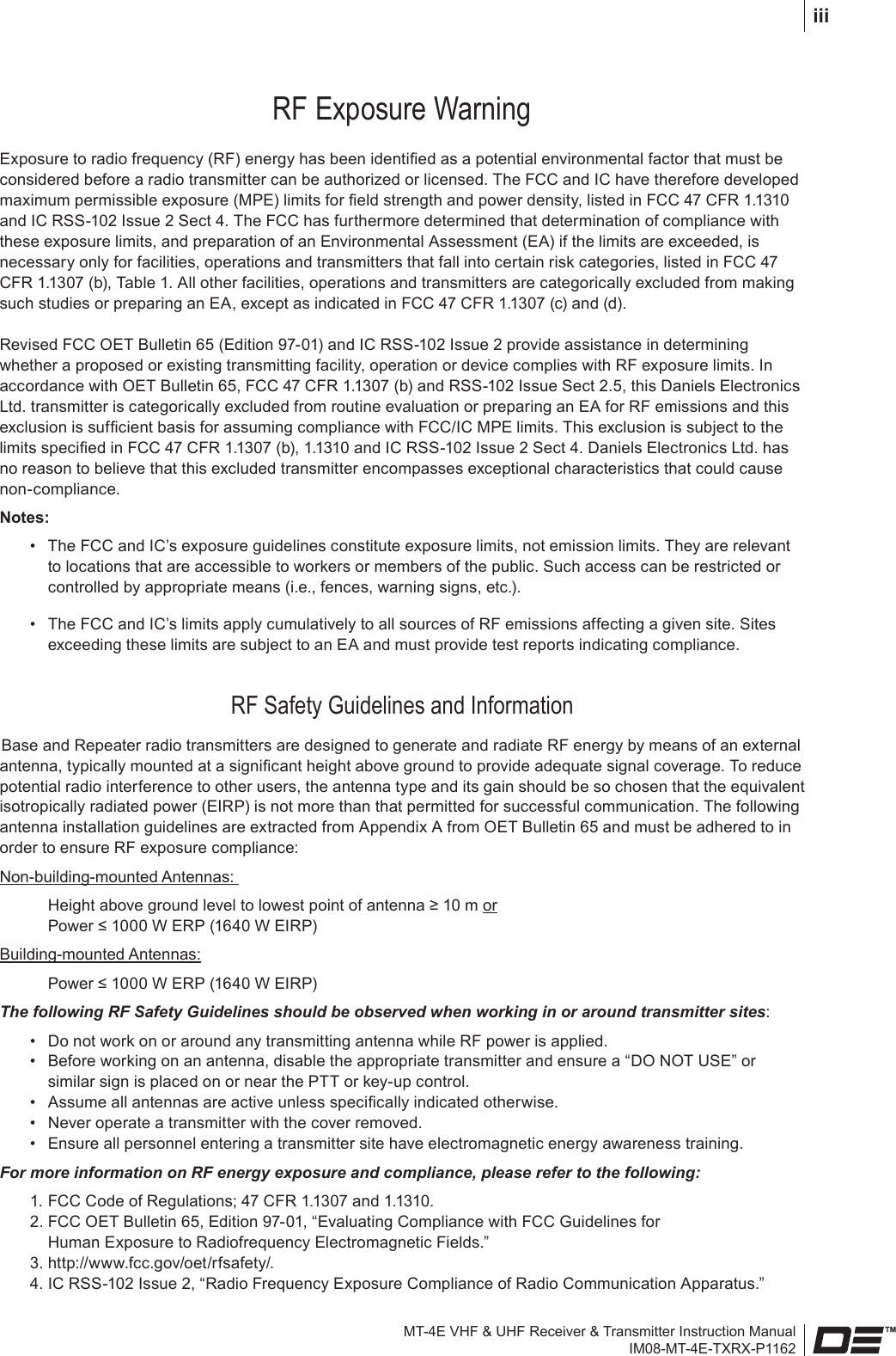 MT-4E VHF &amp; UHF Receiver &amp; Transmitter Instruction ManualIM08-MT-4E-TXRX-P1162iiiRF Exposure WarningExposure to radio frequency (RF) energy has been identied as a potential environmental factor that must be considered before a radio transmitter can be authorized or licensed. The FCC and IC have therefore developed maximum permissible exposure (MPE) limits for eld strength and power density, listed in FCC 47 CFR 1.1310 and IC RSS-102 Issue 2 Sect 4. The FCC has furthermore determined that determination of compliance with these exposure limits, and preparation of an Environmental Assessment (EA) if the limits are exceeded, is necessary only for facilities, operations and transmitters that fall into certain risk categories, listed in FCC 47 CFR 1.1307 (b), Table 1. All other facilities, operations and transmitters are categorically excluded from making such studies or preparing an EA, except as indicated in FCC 47 CFR 1.1307 (c) and (d).Revised FCC OET Bulletin 65 (Edition 97-01) and IC RSS-102 Issue 2 provide assistance in determining whether a proposed or existing transmitting facility, operation or device complies with RF exposure limits. In accordance with OET Bulletin 65, FCC 47 CFR 1.1307 (b) and RSS-102 Issue Sect 2.5, this Daniels Electronics Ltd. transmitter is categorically excluded from routine evaluation or preparing an EA for RF emissions and this exclusion is sufcient basis for assuming compliance with FCC/IC MPE limits. This exclusion is subject to the limits specied in FCC 47 CFR 1.1307 (b), 1.1310 and IC RSS-102 Issue 2 Sect 4. Daniels Electronics Ltd. has no reason to believe that this excluded transmitter encompasses exceptional characteristics that could cause non-compliance. Notes: •  The FCC and IC’s exposure guidelines constitute exposure limits, not emission limits. They are relevant to locations that are accessible to workers or members of the public. Such access can be restricted or controlled by appropriate means (i.e., fences, warning signs, etc.).  •  The FCC and IC’s limits apply cumulatively to all sources of RF emissions affecting a given site. Sites exceeding these limits are subject to an EA and must provide test reports indicating compliance.RF Safety Guidelines and InformationBase and Repeater radio transmitters are designed to generate and radiate RF energy by means of an external antenna, typically mounted at a signicant height above ground to provide adequate signal coverage. To reduce potential radio interference to other users, the antenna type and its gain should be so chosen that the equivalent isotropically radiated power (EIRP) is not more than that permitted for successful communication. The following antenna installation guidelines are extracted from Appendix A from OET Bulletin 65 and must be adhered to in order to ensure RF exposure compliance:Non-building-mounted Antennas:     Height above ground level to lowest point of antenna ≥ 10 m or    Power ≤ 1000 W ERP (1640 W EIRP)Building-mounted Antennas:     Power ≤ 1000 W ERP (1640 W EIRP)The following RF Safety Guidelines should be observed when working in or around transmitter sites:  •  Do not work on or around any transmitting antenna while RF power is applied.  •  Before working on an antenna, disable the appropriate transmitter and ensure a “DO NOT USE” or similar sign is placed on or near the PTT or key-up control.  •  Assume all antennas are active unless specically indicated otherwise.  •  Never operate a transmitter with the cover removed.  •  Ensure all personnel entering a transmitter site have electromagnetic energy awareness training.For more information on RF energy exposure and compliance, please refer to the following:  1. FCC Code of Regulations; 47 CFR 1.1307 and 1.1310.  2. FCC OET Bulletin 65, Edition 97-01, “Evaluating Compliance with FCC Guidelines for     Human Exposure to Radiofrequency Electromagnetic Fields.”  3. http://www.fcc.gov/oet/rfsafety/.  4. IC RSS-102 Issue 2, “Radio Frequency Exposure Compliance of Radio Communication Apparatus.”
