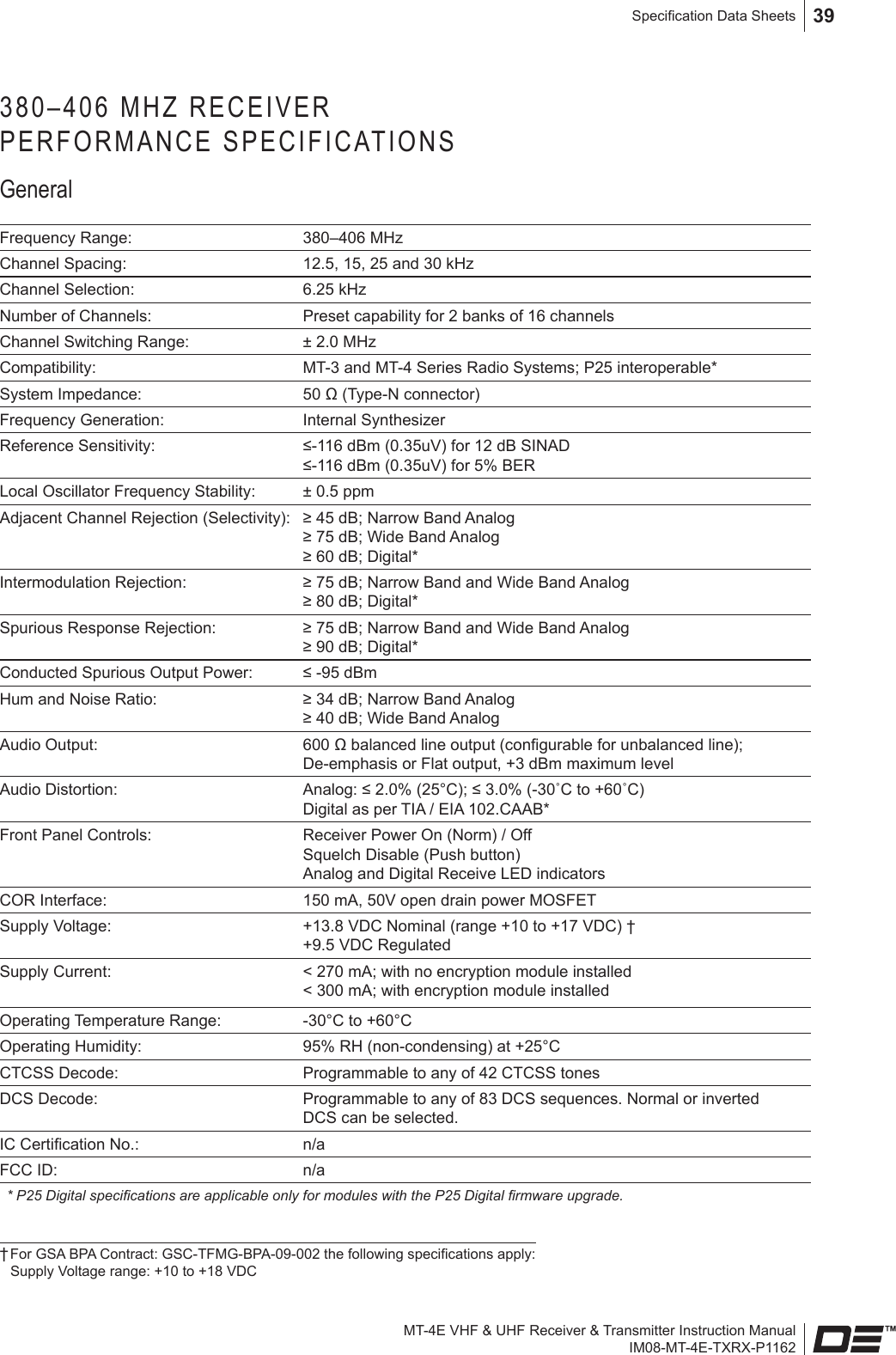 MT-4E VHF &amp; UHF Receiver &amp; Transmitter Instruction ManualIM08-MT-4E-TXRX-P1162Specication Data Sheets 39380–406 MHZ RECEIVER  PERFORMANCE SPECIFICATIONSGeneralFrequency Range: 380–406 MHzChannel Spacing: 12.5, 15, 25 and 30 kHz Channel Selection: 6.25 kHzNumber of Channels: Preset capability for 2 banks of 16 channelsChannel Switching Range: ± 2.0 MHzCompatibility: MT-3 and MT-4 Series Radio Systems; P25 interoperable*System Impedance: 50 Ω (Type-N connector)Frequency Generation: Internal SynthesizerReference Sensitivity: ≤-116 dBm (0.35uV) for 12 dB SINAD ≤-116 dBm (0.35uV) for 5% BERLocal Oscillator Frequency Stability: ± 0.5 ppmAdjacent Channel Rejection (Selectivity): ≥ 45 dB; Narrow Band Analog  ≥ 75 dB; Wide Band Analog  ≥ 60 dB; Digital*Intermodulation Rejection: ≥ 75 dB; Narrow Band and Wide Band Analog  ≥ 80 dB; Digital*Spurious Response Rejection:  ≥ 75 dB; Narrow Band and Wide Band Analog  ≥ 90 dB; Digital* Conducted Spurious Output Power: ≤ -95 dBmHum and Noise Ratio: ≥ 34 dB; Narrow Band Analog ≥ 40 dB; Wide Band AnalogAudio Output: 600 Ω balanced line output (congurable for unbalanced line); De-emphasis or Flat output, +3 dBm maximum levelAudio Distortion: Analog: ≤ 2.0% (25°C); ≤ 3.0% (-30˚C to +60˚C)Digital as per TIA / EIA 102.CAAB*Front Panel Controls: Receiver Power On (Norm) / Off  Squelch Disable (Push button) Analog and Digital Receive LED indicatorsCOR Interface: 150 mA, 50V open drain power MOSFETSupply Voltage: +13.8 VDC Nominal (range +10 to +17 VDC) † +9.5 VDC RegulatedSupply Current: &lt; 270 mA; with no encryption module installed &lt; 300 mA; with encryption module installedOperating Temperature Range: -30°C to +60°COperating Humidity: 95% RH (non-condensing) at +25°CCTCSS Decode: Programmable to any of 42 CTCSS tonesDCS Decode: Programmable to any of 83 DCS sequences. Normal or inverted DCS can be selected.IC Certication No.: n/aFCC ID: n/a* P25 Digital specications are applicable only for modules with the P25 Digital rmware upgrade.† For GSA BPA Contract: GSC-TFMG-BPA-09-002 the following specications apply:  Supply Voltage range: +10 to +18 VDC