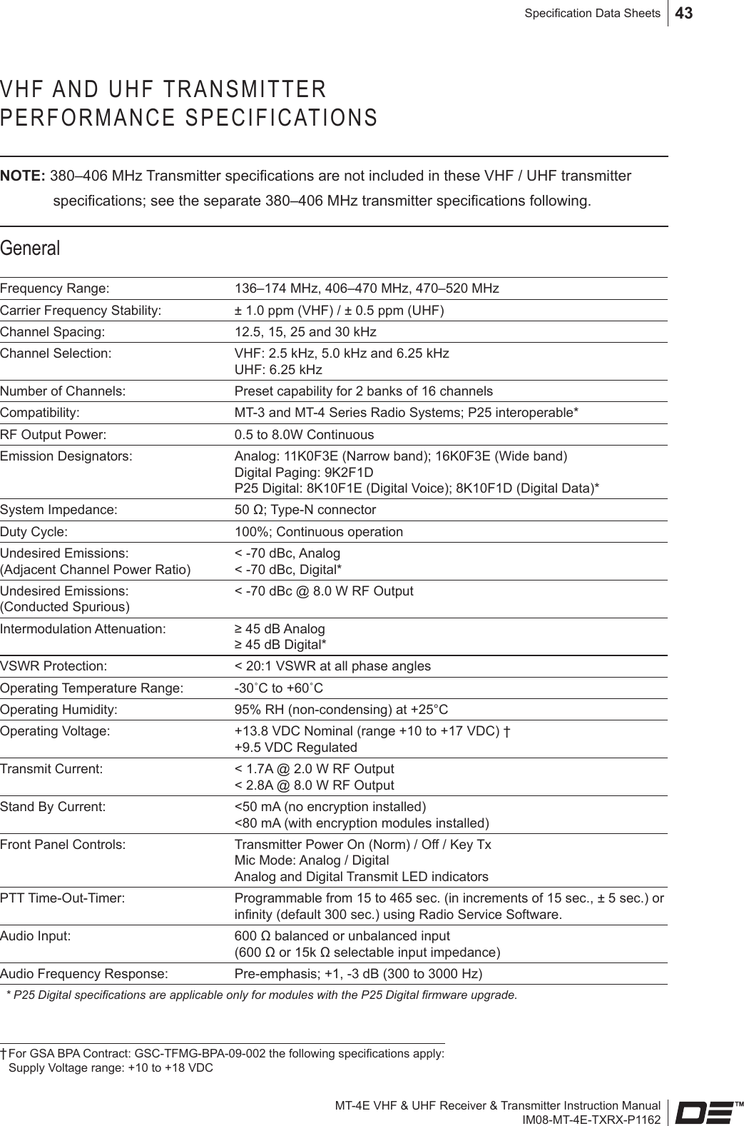 MT-4E VHF &amp; UHF Receiver &amp; Transmitter Instruction ManualIM08-MT-4E-TXRX-P1162Specication Data Sheets 43VHF AND UHF TRANSMITTER  PERFORMANCE SPECIFICATIONSNOTE: 380–406 MHz Transmitter specications are not included in these VHF / UHF transmitter specications; see the separate 380–406 MHz transmitter specications following.GeneralFrequency Range: 136–174 MHz, 406–470 MHz, 470–520 MHzCarrier Frequency Stability: ± 1.0 ppm (VHF) / ± 0.5 ppm (UHF) Channel Spacing: 12.5, 15, 25 and 30 kHzChannel Selection: VHF: 2.5 kHz, 5.0 kHz and 6.25 kHzUHF: 6.25 kHzNumber of Channels: Preset capability for 2 banks of 16 channelsCompatibility: MT-3 and MT-4 Series Radio Systems; P25 interoperable*RF Output Power: 0.5 to 8.0W ContinuousEmission Designators: Analog: 11K0F3E (Narrow band); 16K0F3E (Wide band) Digital Paging: 9K2F1D P25 Digital: 8K10F1E (Digital Voice); 8K10F1D (Digital Data)*System Impedance: 50 Ω; Type-N connectorDuty Cycle: 100%; Continuous operationUndesired Emissions: (Adjacent Channel Power Ratio)&lt; -70 dBc, Analog&lt; -70 dBc, Digital* Undesired Emissions: (Conducted Spurious)&lt; -70 dBc @ 8.0 W RF OutputIntermodulation Attenuation: ≥ 45 dB Analog ≥ 45 dB Digital*VSWR Protection: &lt; 20:1 VSWR at all phase anglesOperating Temperature Range: -30˚C to +60˚COperating Humidity: 95% RH (non-condensing) at +25°COperating Voltage: +13.8 VDC Nominal (range +10 to +17 VDC) † +9.5 VDC RegulatedTransmit Current: &lt; 1.7A @ 2.0 W RF Output&lt; 2.8A @ 8.0 W RF Output Stand By Current: &lt;50 mA (no encryption installed)  &lt;80 mA (with encryption modules installed)Front Panel Controls: Transmitter Power On (Norm) / Off / Key Tx Mic Mode: Analog / Digital Analog and Digital Transmit LED indicatorsPTT Time-Out-Timer: Programmable from 15 to 465 sec. (in increments of 15 sec., ± 5 sec.) or innity (default 300 sec.) using Radio Service Software.Audio Input: 600 Ω balanced or unbalanced input  (600 Ω or 15k Ω selectable input impedance) Audio Frequency Response: Pre-emphasis; +1, -3 dB (300 to 3000 Hz)* P25 Digital specications are applicable only for modules with the P25 Digital rmware upgrade.† For GSA BPA Contract: GSC-TFMG-BPA-09-002 the following specications apply:  Supply Voltage range: +10 to +18 VDC