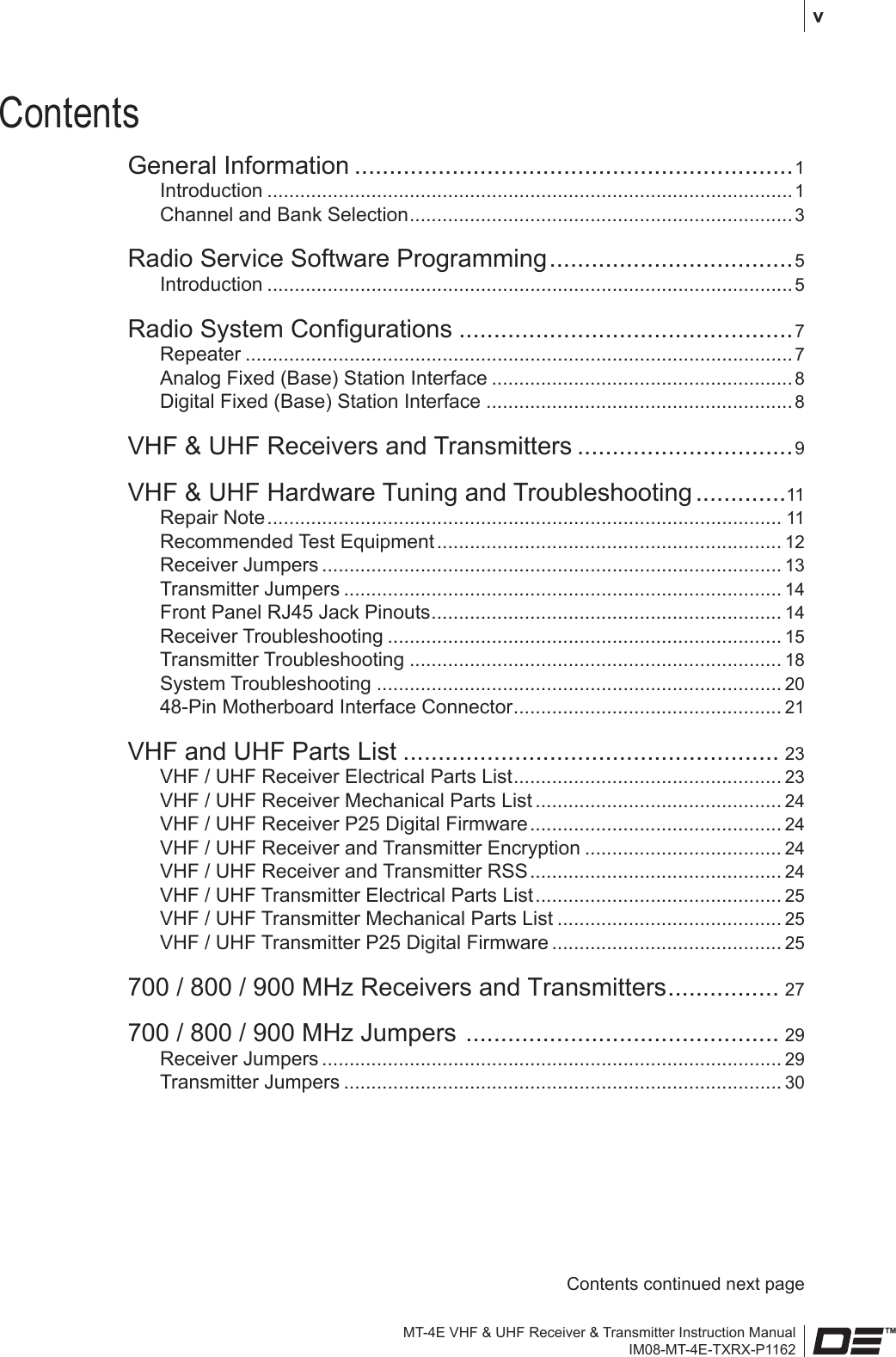 MT-4E VHF &amp; UHF Receiver &amp; Transmitter Instruction ManualIM08-MT-4E-TXRX-P1162 vContentsGeneral Information ...............................................................1Introduction ................................................................................................ 1Channel and Bank Selection ......................................................................3Radio Service Software Programming ...................................5Introduction ................................................................................................ 5Radio System Congurations ................................................7Repeater .................................................................................................... 7Analog Fixed (Base) Station Interface ....................................................... 8Digital Fixed (Base) Station Interface ........................................................8VHF &amp; UHF Receivers and Transmitters ...............................9VHF &amp; UHF Hardware Tuning and Troubleshooting .............11Repair Note .............................................................................................. 11Recommended Test Equipment ............................................................... 12Receiver Jumpers .................................................................................... 13Transmitter Jumpers ................................................................................ 14Front Panel RJ45 Jack Pinouts ................................................................ 14Receiver Troubleshooting ........................................................................ 15Transmitter Troubleshooting .................................................................... 18System Troubleshooting .......................................................................... 2048-Pin Motherboard Interface Connector ................................................. 21VHF and UHF Parts List ...................................................... 23VHF / UHF Receiver Electrical Parts List ................................................. 23VHF / UHF Receiver Mechanical Parts List ............................................. 24VHF / UHF Receiver P25 Digital Firmware .............................................. 24VHF / UHF Receiver and Transmitter Encryption .................................... 24VHF / UHF Receiver and Transmitter RSS .............................................. 24VHF / UHF Transmitter Electrical Parts List ............................................. 25VHF / UHF Transmitter Mechanical Parts List ......................................... 25VHF / UHF Transmitter P25 Digital Firmware .......................................... 25700 / 800 / 900 MHz Receivers and Transmitters ................ 27700 / 800 / 900 MHz Jumpers  ............................................. 29Receiver Jumpers .................................................................................... 29Transmitter Jumpers ................................................................................ 30Contents continued next page