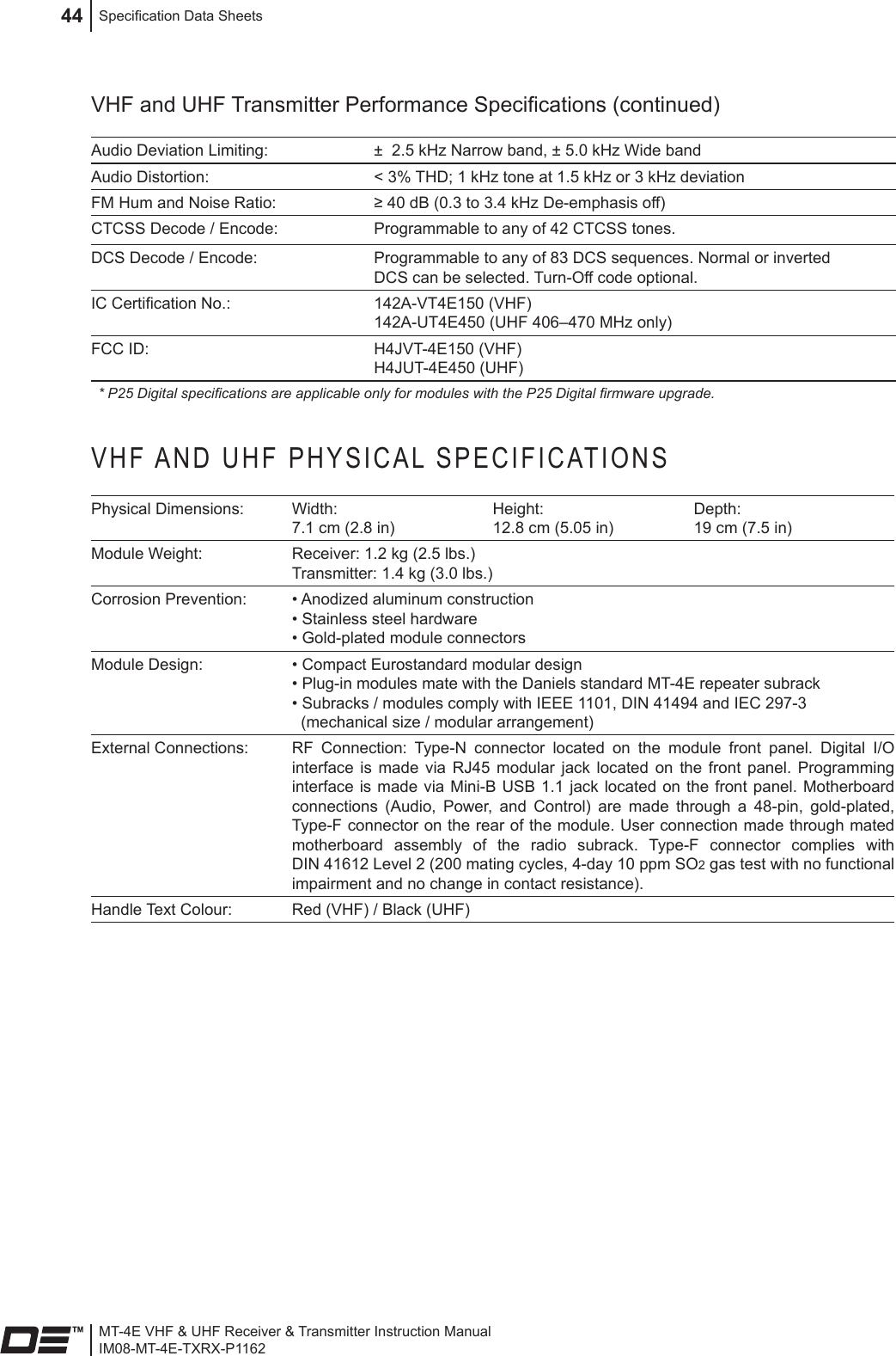 MT-4E VHF &amp; UHF Receiver &amp; Transmitter Instruction ManualIM08-MT-4E-TXRX-P1162Specication Data Sheets44VHF and UHF Transmitter Performance Specications (continued)Audio Deviation Limiting: ±  2.5 kHz Narrow band, ± 5.0 kHz Wide bandAudio Distortion: &lt; 3% THD; 1 kHz tone at 1.5 kHz or 3 kHz deviationFM Hum and Noise Ratio: ≥ 40 dB (0.3 to 3.4 kHz De-emphasis off)CTCSS Decode / Encode: Programmable to any of 42 CTCSS tones.DCS Decode / Encode: Programmable to any of 83 DCS sequences. Normal or inverted DCS can be selected. Turn-Off code optional.IC Certication No.: 142A-VT4E150 (VHF)142A-UT4E450 (UHF 406–470 MHz only)FCC ID: H4JVT-4E150 (VHF) H4JUT-4E450 (UHF)* P25 Digital specications are applicable only for modules with the P25 Digital rmware upgrade.VHF AND UHF PHYSICAL SPECIFICATIONSPhysical Dimensions: Width: 7.1 cm (2.8 in)Height: 12.8 cm (5.05 in)Depth: 19 cm (7.5 in)Module Weight: Receiver: 1.2 kg (2.5 lbs.)  Transmitter: 1.4 kg (3.0 lbs.) Corrosion Prevention: • Anodized aluminum construction • Stainless steel hardware • Gold-plated module connectorsModule Design: • Compact Eurostandard modular design  • Plug-in modules mate with the Daniels standard MT-4E repeater subrack  • Subracks / modules comply with IEEE 1101, DIN 41494 and IEC 297-3    (mechanical size / modular arrangement)External Connections: RF  Connection:  Type-N  connector  located  on  the  module  front  panel.  Digital  I/O interface  is  made  via  RJ45  modular  jack located  on  the  front  panel.  Programming interface is  made via Mini-B USB 1.1  jack located on  the front panel.  Motherboard connections  (Audio,  Power,  and  Control)  are  made  through  a  48-pin,  gold-plated, Type-F connector on the rear of the module. User connection made through mated motherboard  assembly  of  the  radio  subrack.  Type-F  connector  complies  with DIN 41612 Level 2 (200 mating cycles, 4-day 10 ppm SO2 gas test with no functional impairment and no change in contact resistance).Handle Text Colour: Red (VHF) / Black (UHF) 