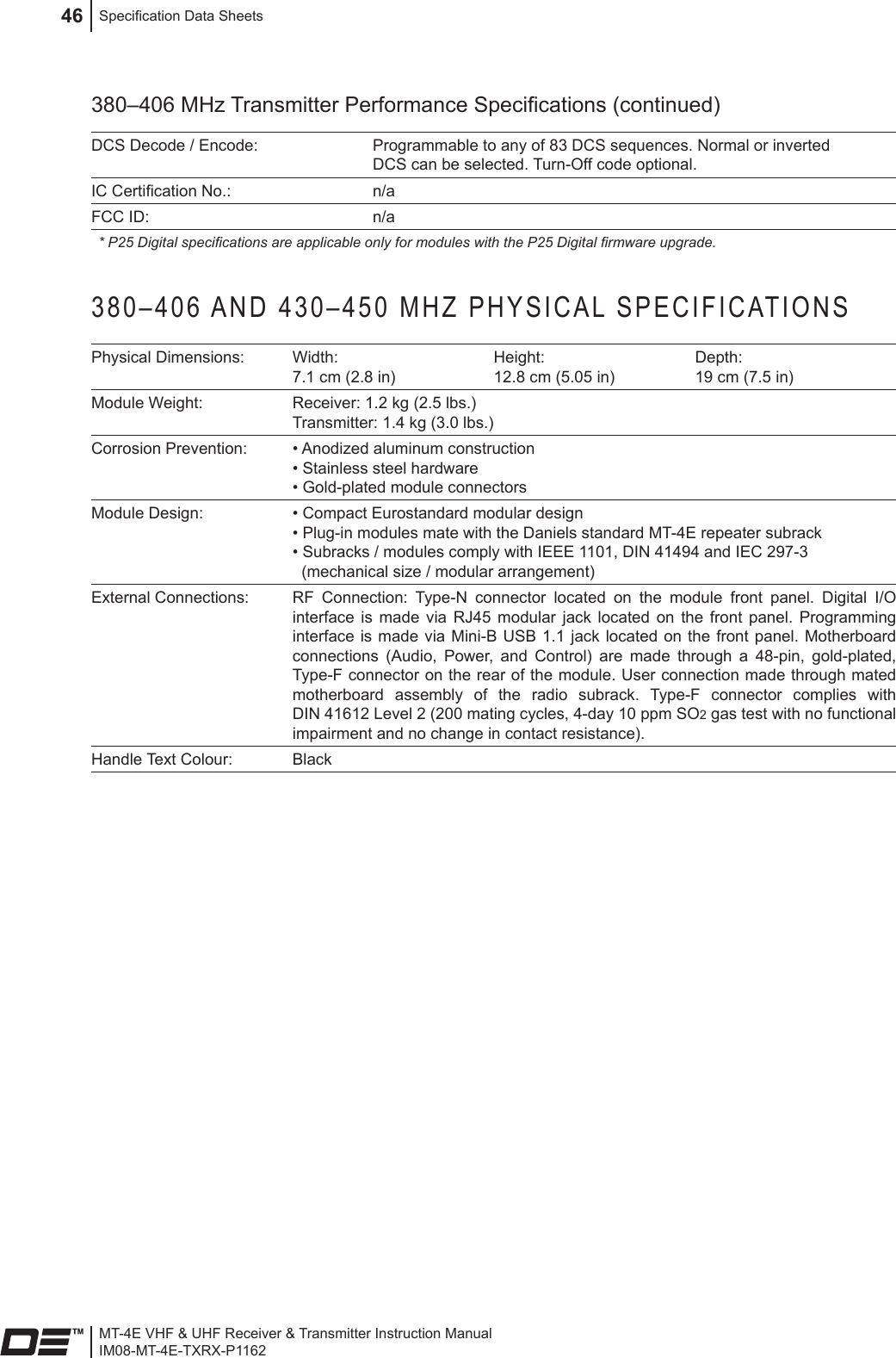 MT-4E VHF &amp; UHF Receiver &amp; Transmitter Instruction ManualIM08-MT-4E-TXRX-P1162Specication Data Sheets46380–406 MHz Transmitter Performance Specications (continued)DCS Decode / Encode: Programmable to any of 83 DCS sequences. Normal or inverted DCS can be selected. Turn-Off code optional.IC Certication No.: n/aFCC ID: n/a* P25 Digital specications are applicable only for modules with the P25 Digital rmware upgrade.380–406 AND 430–450 MHZ PHYSICAL SPECIFICATIONSPhysical Dimensions: Width: 7.1 cm (2.8 in)Height: 12.8 cm (5.05 in)Depth: 19 cm (7.5 in)Module Weight: Receiver: 1.2 kg (2.5 lbs.)  Transmitter: 1.4 kg (3.0 lbs.) Corrosion Prevention: • Anodized aluminum construction • Stainless steel hardware • Gold-plated module connectorsModule Design: • Compact Eurostandard modular design  • Plug-in modules mate with the Daniels standard MT-4E repeater subrack  • Subracks / modules comply with IEEE 1101, DIN 41494 and IEC 297-3    (mechanical size / modular arrangement)External Connections: RF  Connection:  Type-N  connector  located  on  the  module  front  panel.  Digital  I/O interface  is  made  via  RJ45  modular  jack located  on  the  front  panel.  Programming interface is  made via Mini-B USB 1.1  jack located on  the front panel.  Motherboard connections  (Audio,  Power,  and  Control)  are  made  through  a  48-pin,  gold-plated, Type-F connector on the rear of the module. User connection made through mated motherboard  assembly  of  the  radio  subrack.  Type-F  connector  complies  with DIN 41612 Level 2 (200 mating cycles, 4-day 10 ppm SO2 gas test with no functional impairment and no change in contact resistance).Handle Text Colour: Black 