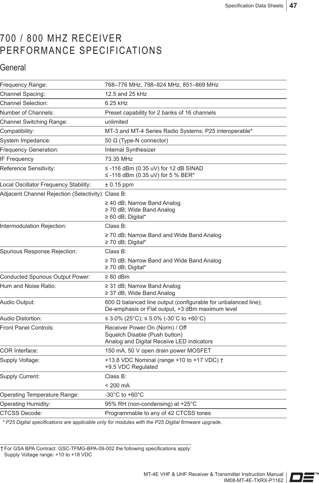 MT-4E VHF &amp; UHF Receiver &amp; Transmitter Instruction ManualIM08-MT-4E-TXRX-P1162Specication Data Sheets 47700 / 800 MHZ RECEIVER  PERFORMANCE SPECIFICATIONSGeneralFrequency Range: 768–776 MHz, 798–824 MHz, 851–869 MHzChannel Spacing: 12.5 and 25 kHzChannel Selection: 6.25 kHzNumber of Channels: Preset capability for 2 banks of 16 channelsChannel Switching Range: unlimitedCompatibility: MT-3 and MT-4 Series Radio Systems; P25 interoperable*System Impedance: 50 Ω (Type-N connector)Frequency Generation: Internal SynthesizerIF Frequency 73.35 MHzReference Sensitivity: ≤ -116 dBm (0.35 uV) for 12 dB SINAD ≤ -116 dBm (0.35 uV) for 5 % BER*Local Oscillator Frequency Stability: ± 0.15 ppmAdjacent Channel Rejection (Selectivity): Class B:≥ 40 dB; Narrow Band Analog  ≥ 70 dB; Wide Band Analog  ≥ 60 dB; Digital*Intermodulation Rejection: Class B:≥ 70 dB; Narrow Band and Wide Band Analog  ≥ 70 dB; Digital*Spurious Response Rejection:  Class B:≥ 70 dB; Narrow Band and Wide Band Analog  ≥ 70 dB; Digital*Conducted Spurious Output Power: ≥ 80 dBm Hum and Noise Ratio: ≥ 31 dB; Narrow Band Analog ≥ 37 dB; Wide Band AnalogAudio Output: 600 Ω balanced line output (congurable for unbalanced line); De-emphasis or Flat output, +3 dBm maximum levelAudio Distortion: ≤ 3.0% (25°C); ≤ 5.0% (-30˚C to +60˚C)Front Panel Controls: Receiver Power On (Norm) / Off  Squelch Disable (Push button) Analog and Digital Receive LED indicatorsCOR Interface: 150 mA, 50 V open drain power MOSFETSupply Voltage: +13.8 VDC Nominal (range +10 to +17 VDC) † +9.5 VDC RegulatedSupply Current: Class B: &lt; 200 mA Operating Temperature Range: -30°C to +60°COperating Humidity: 95% RH (non-condensing) at +25°CCTCSS Decode: Programmable to any of 42 CTCSS tones* P25 Digital specications are applicable only for modules with the P25 Digital rmware upgrade.† For GSA BPA Contract: GSC-TFMG-BPA-09-002 the following specications apply:  Supply Voltage range: +10 to +18 VDC