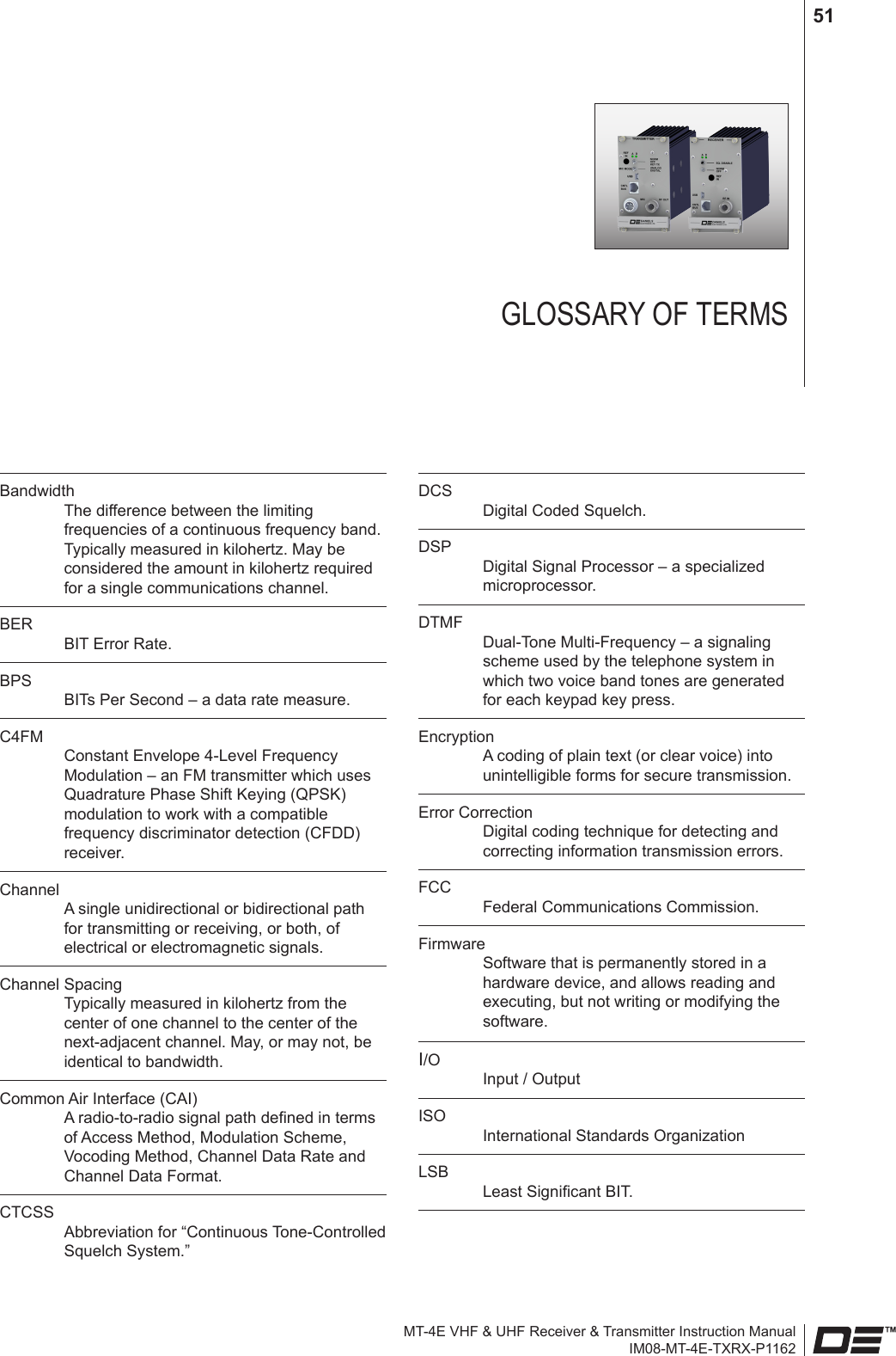 MT-4E VHF &amp; UHF Receiver &amp; Transmitter Instruction ManualIM08-MT-4E-TXRX-P116251GLOSSARY OF TERMSBandwidth The difference between the limiting frequencies of a continuous frequency band. Typically measured in kilohertz. May be considered the amount in kilohertz required for a single communications channel.BER BIT Error Rate.BPS BITs Per Second – a data rate measure.C4FM Constant Envelope 4-Level Frequency Modulation – an FM transmitter which uses Quadrature Phase Shift Keying (QPSK) modulation to work with a compatible frequency discriminator detection (CFDD) receiver.Channel A single unidirectional or bidirectional path for transmitting or receiving, or both, of electrical or electromagnetic signals.Channel Spacing Typically measured in kilohertz from the center of one channel to the center of the next-adjacent channel. May, or may not, be identical to bandwidth.Common Air Interface (CAI) A radio-to-radio signal path dened in terms of Access Method, Modulation Scheme, Vocoding Method, Channel Data Rate and Channel Data Format.CTCSS Abbreviation for “Continuous Tone-Controlled Squelch System.”DCS Digital Coded Squelch.DSP Digital Signal Processor – a specialized microprocessor.DTMF Dual-Tone Multi-Frequency – a signaling scheme used by the telephone system in which two voice band tones are generated for each keypad key press.Encryption A coding of plain text (or clear voice) into unintelligible forms for secure transmission. Error Correction Digital coding technique for detecting and correcting information transmission errors.FCC Federal Communications Commission.Firmware Software that is permanently stored in a hardware device, and allows reading and executing, but not writing or modifying the software.I/O Input / OutputISO International Standards OrganizationLSB Least Signicant BIT.