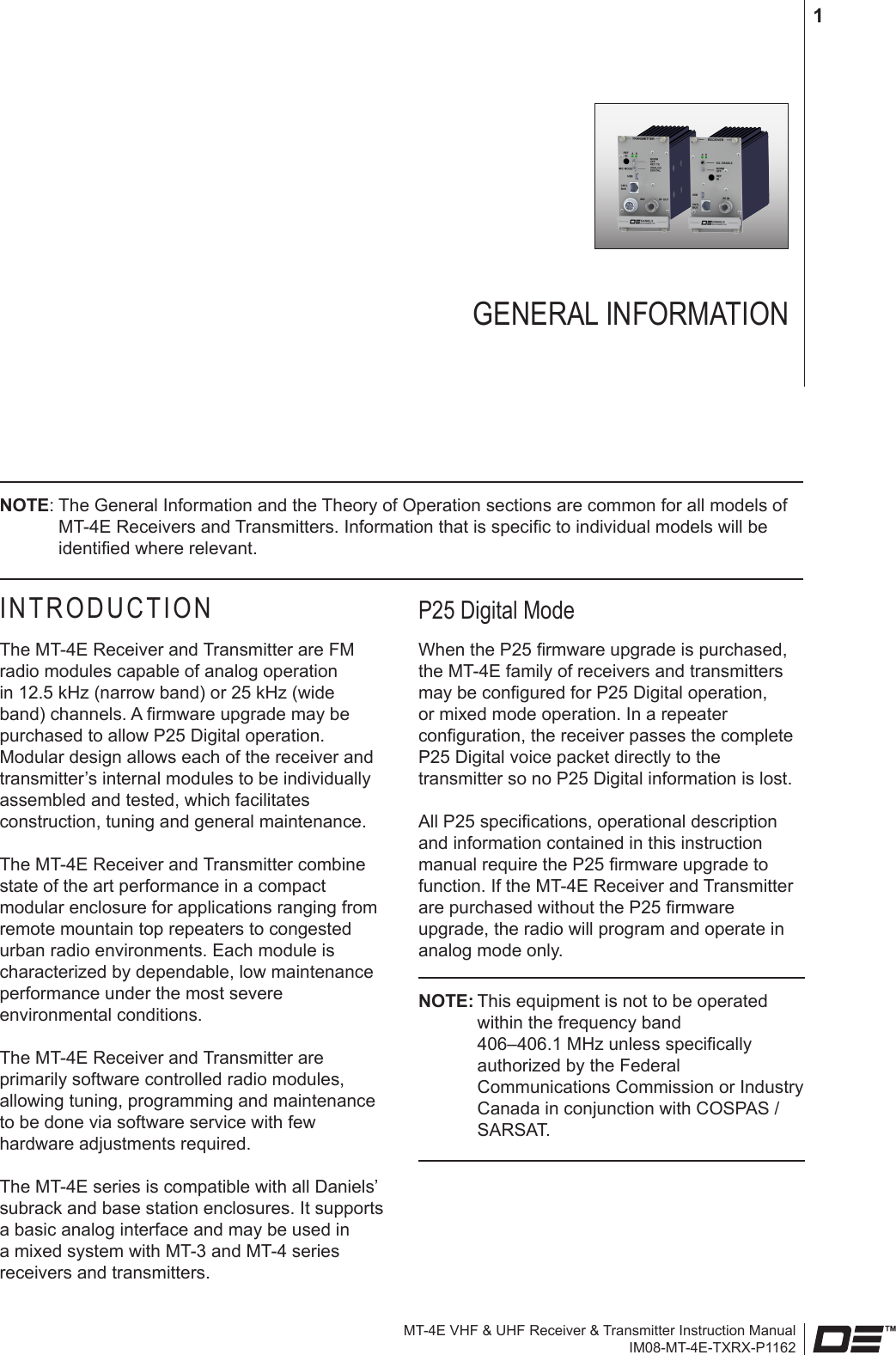 MT-4E VHF &amp; UHF Receiver &amp; Transmitter Instruction ManualIM08-MT-4E-TXRX-P11621INTRODUCTIONThe MT-4E Receiver and Transmitter are FM radio modules capable of analog operation in 12.5 kHz (narrow band) or 25 kHz (wide band) channels. A rmware upgrade may be purchased to allow P25 Digital operation. Modular design allows each of the receiver and transmitter’s internal modules to be individually assembled and tested, which facilitates construction, tuning and general maintenance.The MT-4E Receiver and Transmitter combine state of the art performance in a compact modular enclosure for applications ranging from remote mountain top repeaters to congested urban radio environments. Each module is characterized by dependable, low maintenance performance under the most severe environmental conditions.The MT-4E Receiver and Transmitter are primarily software controlled radio modules, allowing tuning, programming and maintenance to be done via software service with few hardware adjustments required.The MT-4E series is compatible with all Daniels’ subrack and base station enclosures. It supports a basic analog interface and may be used in a mixed system with MT-3 and MT-4 series receivers and transmitters.P25 Digital Mode When the P25 rmware upgrade is purchased, the MT-4E family of receivers and transmitters may be congured for P25 Digital operation, or mixed mode operation. In a repeater conguration, the receiver passes the complete P25 Digital voice packet directly to the transmitter so no P25 Digital information is lost.All P25 specications, operational description and information contained in this instruction manual require the P25 rmware upgrade to function. If the MT-4E Receiver and Transmitter are purchased without the P25 rmware upgrade, the radio will program and operate in analog mode only.NOTE: This equipment is not to be operated within the frequency band  406–406.1 MHz unless specically authorized by the Federal Communications Commission or Industry Canada in conjunction with COSPAS / SARSAT.GENERAL INFORMATIONNOTE: The General Information and the Theory of Operation sections are common for all models of MT-4E Receivers and Transmitters. Information that is specic to individual models will be identied where relevant.