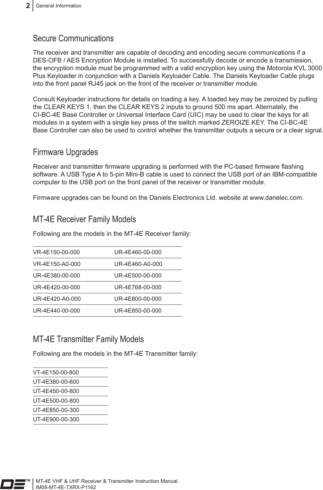 MT-4E VHF &amp; UHF Receiver &amp; Transmitter Instruction ManualIM08-MT-4E-TXRX-P1162General Information2Secure CommunicationsThe receiver and transmitter are capable of decoding and encoding secure communications if a DES-OFB / AES Encryption Module is installed. To successfully decode or encode a transmission, the encryption module must be programmed with a valid encryption key using the Motorola KVL 3000 Plus Keyloader in conjunction with a Daniels Keyloader Cable. The Daniels Keyloader Cable plugs into the front panel RJ45 jack on the front of the receiver or transmitter module.Consult Keyloader instructions for details on loading a key. A loaded key may be zeroized by pulling the CLEAR KEYS 1, then the CLEAR KEYS 2 inputs to ground 500 ms apart. Alternately, the CI-BC-4E Base Controller or Universal Interface Card (UIC) may be used to clear the keys for all modules in a system with a single key press of the switch marked ZEROIZE KEY. The CI-BC-4E Base Controller can also be used to control whether the transmitter outputs a secure or a clear signal.Firmware UpgradesReceiver and transmitter rmware upgrading is performed with the PC-based rmware ashing software. A USB Type A to 5-pin Mini-B cable is used to connect the USB port of an IBM-compatible computer to the USB port on the front panel of the receiver or transmitter module.Firmware upgrades can be found on the Daniels Electronics Ltd. website at www.danelec.com.MT-4E Receiver Family ModelsFollowing are the models in the MT-4E Receiver family: VR-4E150-00-000  UR-4E460-00-000VR-4E150-A0-000 UR-4E460-A0-000UR-4E380-00-000 UR-4E500-00-000UR-4E420-00-000 UR-4E768-00-000UR-4E420-A0-000 UR-4E800-00-000UR-4E440-00-000 UR-4E850-00-000MT-4E Transmitter Family ModelsFollowing are the models in the MT-4E Transmitter family: VT-4E150-00-800UT-4E380-00-600UT-4E450-00-800UT-4E500-00-800UT-4E850-00-300UT-4E900-00-300