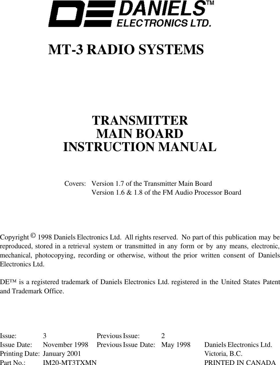 MT-3 RADIO SYSTEMSTRANSMITTERMAIN BOARDINSTRUCTION MANUALCovers:Version 1.7 of the Transmitter Main BoardVersion 1.6 &amp; 1.8 of the FM Audio Processor BoardCopyright © 1998 Daniels Electronics Ltd.  All rights reserved.  No part of this publication may bereproduced, stored in a retrieval system or transmitted in any form or  by  any means, electronic,mechanical, photocopying, recording or otherwise, without the prior written consent  of  DanielsElectronics Ltd.DE™ is a registered trademark of Daniels Electronics Ltd. registered in the United States Patentand Trademark Office.Issue: 3 Previous Issue: 2Issue Date:November 1998 Previous Issue Date: May 1998 Daniels Electronics Ltd.Printing Date: January 2001Victoria, B.C.Part No.: IM20-MT3TXMN PRINTED IN CANADA