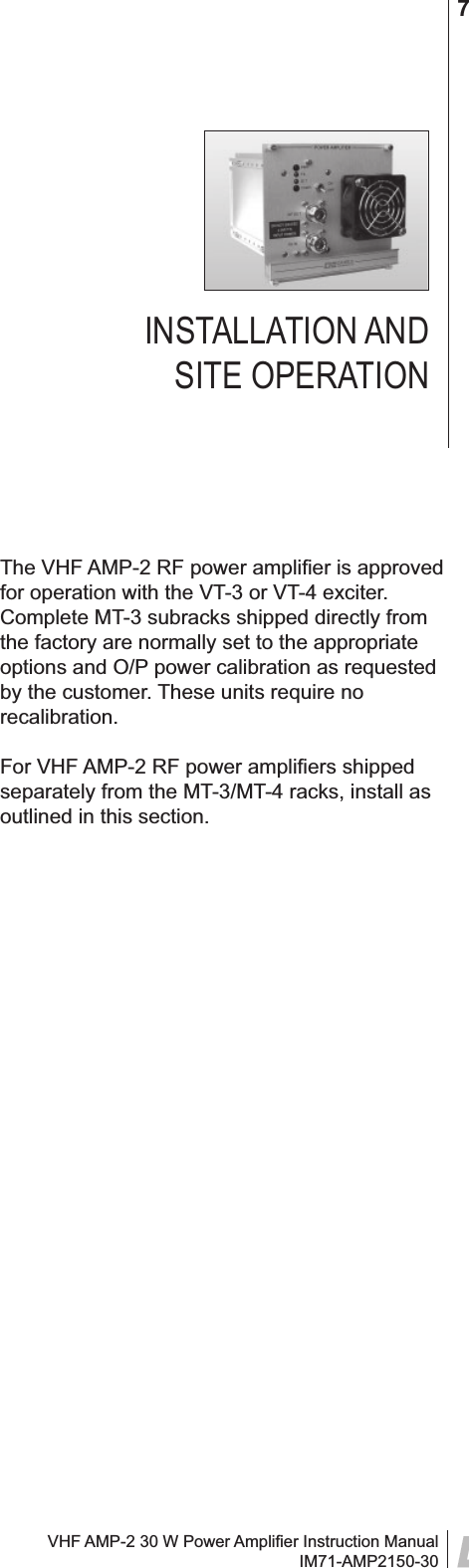 VHF AMP-2 30 W Power Ampliﬁ er Instruction ManualIM71-AMP2150-307INSTALLATION AND SITE OPERATIONThe VHF AMP-2 RF power ampliﬁ er is approved for operation with the VT-3 or VT-4 exciter. Complete MT-3 subracks shipped directly from the factory are normally set to the appropriate options and O/P power calibration as requested by the customer. These units require no recalibration. For VHF AMP-2 RF power ampliﬁ ers shipped separately from the MT-3/MT-4 racks, install as outlined in this section.