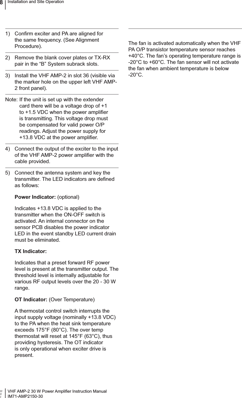 VHF AMP-2 30 W Power Ampliﬁ er Instruction ManualIM71-AMP2150-30Installation and Site Operation81)  Conﬁ rm exciter and PA are aligned for the same frequency. (See Alignment Procedure).2)  Remove the blank cover plates or TX-RX pair in the “B” System subrack slots.3)  Install the VHF AMP-2 in slot 36 (visible via the marker hole on the upper left VHF AMP-2 front panel).Note: If the unit is set up with the extender card there will be a voltage drop of +1 to +1.5 VDC when the power ampliﬁ er is transmitting. This voltage drop must be compensated for valid power O/P readings. Adjust the power supply for +13.8 VDC at the power ampliﬁ er.4)  Connect the output of the exciter to the input of the VHF AMP-2 power ampliﬁ er with the cable provided.5)  Connect the antenna system and key the transmitter. The LED indicators are deﬁ ned as follows: Power Indicator: (optional)  Indicates +13.8 VDC is applied to the transmitter when the ON-OFF switch is activated. An internal connector on the sensor PCB disables the power indicator LED in the event standby LED current drain must be eliminated. TX Indicator:   Indicates that a preset forward RF power level is present at the transmitter output. The threshold level is internally adjustable for various RF output levels over the 20 - 30 W range. OT Indicator: (Over Temperature)  A thermostat control switch interrupts the input supply voltage (nominally +13.8 VDC) to the PA when the heat sink temperature exceeds 175°F (80°C). The over temp thermostat will reset at 145°F (63°C), thus providing hysteresis. The OT indicator is only operational when exciter drive is present.The fan is activated automatically when the VHF PA O/P transistor temperature sensor reaches +40°C. The fan’s operating temperature range is -20°C to +60°C. The fan sensor will not activate the fan when ambient temperature is below -20°C.