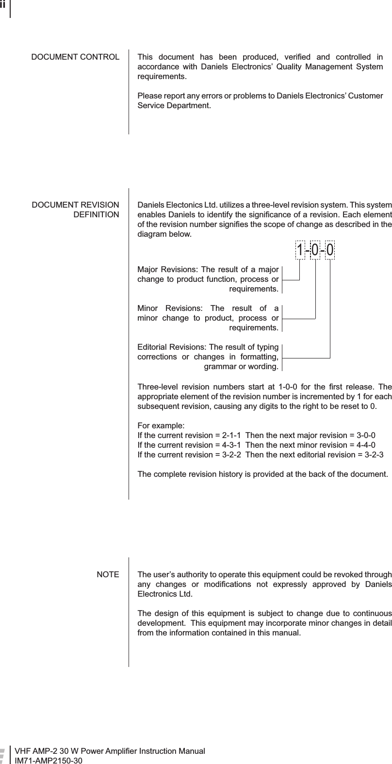 VHF AMP-2 30 W Power Ampliﬁ er Instruction ManualIM71-AMP2150-30 iiThis document has been produced, veriﬁ ed and controlled in accordance with Daniels Electronics’ Quality Management System requirements.Please report any errors or problems to Daniels Electronics’ Customer Service Department.The user’s authority to operate this equipment could be revoked through any changes or modiﬁ cations not expressly approved by Daniels Electronics Ltd.The design of this equipment is subject to change due to continuous development.  This equipment may incorporate minor changes in detail from the information contained in this manual.DOCUMENT CONTROLNOTEDaniels Electonics Ltd. utilizes a three-level revision system. This system enables Daniels to identify the signiﬁ cance of a revision. Each element of the revision number signiﬁ es the scope of change as described in the diagram below.DOCUMENT REVISION DEFINITIONMajor Revisions: The result of a major change to product function, process or requirements.Minor Revisions: The result of a minor change to product, process or requirements.Editorial Revisions: The result of typing corrections or changes in formatting, grammar or wording.1-0-0Three-level revision numbers start at 1-0-0 for the ﬁ rst release. The appropriate element of the revision number is incremented by 1 for each subsequent revision, causing any digits to the right to be reset to 0.For example:If the current revision = 2-1-1  Then the next major revision = 3-0-0If the current revision = 4-3-1  Then the next minor revision = 4-4-0If the current revision = 3-2-2  Then the next editorial revision = 3-2-3The complete revision history is provided at the back of the document.
