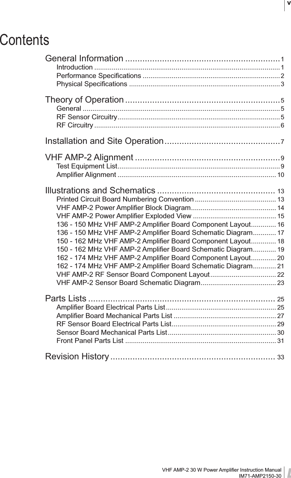 VHF AMP-2 30 W Power Ampliﬁ er Instruction ManualIM71-AMP2150-30 vContentsGeneral Information ...............................................................1Introduction ................................................................................................1Performance Speciﬁ cations .......................................................................2Physical Speciﬁ cations ..............................................................................3Theory of Operation ...............................................................5General ......................................................................................................5RF Sensor Circuitry ....................................................................................5RF Circuitry ................................................................................................6Installation and Site Operation ...............................................7VHF AMP-2 Alignment ...........................................................9Test Equipment List ....................................................................................9Ampliﬁ er Alignment .................................................................................. 10Illustrations and Schematics ................................................ 13Printed Circuit Board Numbering Convention .......................................... 13VHF AMP-2 Power Ampliﬁ er Block Diagram ............................................ 14VHF AMP-2 Power Ampliﬁ er Exploded View ........................................... 15136 - 150 MHz VHF AMP-2 Ampliﬁ er Board Component Layout ............. 16136 - 150 MHz VHF AMP-2 Ampliﬁ er Board Schematic Diagram ............ 17150 - 162 MHz VHF AMP-2 Ampliﬁ er Board Component Layout ............. 18150 - 162 MHz VHF AMP-2 Ampliﬁ er Board Schematic Diagram ............ 19162 - 174 MHz VHF AMP-2 Ampliﬁ er Board Component Layout ............. 20162 - 174 MHz VHF AMP-2 Ampliﬁ er Board Schematic Diagram ............ 21VHF AMP-2 RF Sensor Board Component Layout .................................. 22VHF AMP-2 Sensor Board Schematic Diagram ....................................... 23Parts Lists ............................................................................ 25Ampliﬁ er Board Electrical Parts List ......................................................... 25Ampliﬁ er Board Mechanical Parts List ..................................................... 27RF Sensor Board Electrical Parts List ...................................................... 29Sensor Board Mechanical Parts List ........................................................ 30Front Panel Parts List .............................................................................. 31Revision History ................................................................... 33