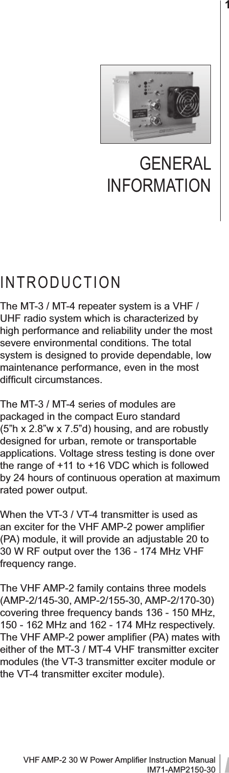 VHF AMP-2 30 W Power Ampliﬁ er Instruction ManualIM71-AMP2150-301GENERAL INFORMATIONINTRODUCTIONThe MT-3 / MT-4 repeater system is a VHF / UHF radio system which is characterized by high performance and reliability under the most severe environmental conditions. The total system is designed to provide dependable, low maintenance performance, even in the most difﬁ cult circumstances.The MT-3 / MT-4 series of modules are packaged in the compact Euro standard (5”h x 2.8”w x 7.5”d) housing, and are robustly designed for urban, remote or transportable applications. Voltage stress testing is done over the range of +11 to +16 VDC which is followed by 24 hours of continuous operation at maximum rated power output.When the VT-3 / VT-4 transmitter is used as an exciter for the VHF AMP-2 power ampliﬁ er (PA) module, it will provide an adjustable 20 to 30 W RF output over the 136 - 174 MHz VHF frequency range.The VHF AMP-2 family contains three models (AMP-2/145-30, AMP-2/155-30, AMP-2/170-30) covering three frequency bands 136 - 150 MHz, 150 - 162 MHz and 162 - 174 MHz respectively. The VHF AMP-2 power ampliﬁ er (PA) mates with either of the MT-3 / MT-4 VHF transmitter exciter modules (the VT-3 transmitter exciter module or the VT-4 transmitter exciter module).