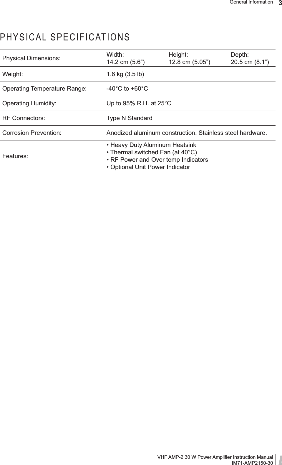 VHF AMP-2 30 W Power Ampliﬁ er Instruction ManualIM71-AMP2150-30General Information 3PHYSICAL SPECIFICATIONSPhysical Dimensions: Width:14.2 cm (5.6”)Height:12.8 cm (5.05”)Depth:20.5 cm (8.1”)Weight: 1.6 kg (3.5 lb)Operating Temperature Range: -40°C to +60°COperating Humidity: Up to 95% R.H. at 25°CRF Connectors: Type N StandardCorrosion Prevention: Anodized aluminum construction. Stainless steel hardware. Features:• Heavy Duty Aluminum Heatsink• Thermal switched Fan (at 40°C)• RF Power and Over temp Indicators• Optional Unit Power Indicator