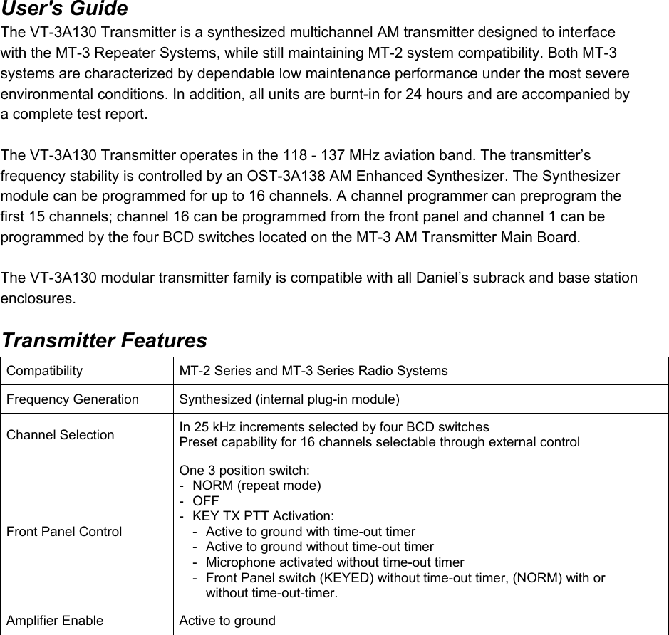 User&apos;s Guide  The VT-3A130 Transmitter is a synthesized multichannel AM transmitter designed to interface with the MT-3 Repeater Systems, while still maintaining MT-2 system compatibility. Both MT-3 systems are characterized by dependable low maintenance performance under the most severe environmental conditions. In addition, all units are burnt-in for 24 hours and are accompanied by a complete test report.   The VT-3A130 Transmitter operates in the 118 - 137 MHz aviation band. The transmitter’s frequency stability is controlled by an OST-3A138 AM Enhanced Synthesizer. The Synthesizer module can be programmed for up to 16 channels. A channel programmer can preprogram the first 15 channels; channel 16 can be programmed from the front panel and channel 1 can be programmed by the four BCD switches located on the MT-3 AM Transmitter Main Board.   The VT-3A130 modular transmitter family is compatible with all Daniel’s subrack and base station enclosures.  Transmitter Features Compatibility  MT-2 Series and MT-3 Series Radio Systems Frequency Generation  Synthesized (internal plug-in module) Channel Selection  In 25 kHz increments selected by four BCD switches Preset capability for 16 channels selectable through external control Front Panel Control One 3 position switch: -  NORM (repeat mode) - OFF -  KEY TX PTT Activation:   -  Active to ground with time-out timer   -  Active to ground without time-out timer   -  Microphone activated without time-out timer   -  Front Panel switch (KEYED) without time-out timer, (NORM) with or      without time-out-timer. Amplifier Enable  Active to ground  