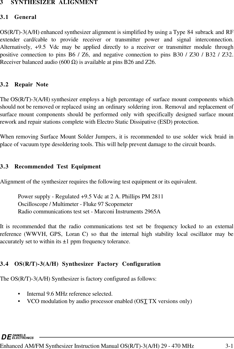 DEDANIELSELECTRONICSEnhanced AM/FM Synthesizer Instruction Manual OS(R/T)-3(A/H) 29 - 470 MHz 3-13 SYNTHESIZER ALIGNMENT3.1 GeneralOS(R/T)-3(A/H) enhanced synthesizer alignment is simplified by using a Type 84 subrack and RFextender card/cable to provide receiver or transmitter power and signal interconnection.Alternatively,  +9.5  Vdc may be applied directly to a receiver or transmitter module throughpositive connection to pins B6 / Z6, and negative connection to pins B30 / Z30 / B32 / Z32.Receiver balanced audio (600 Ω) is available at pins B26 and Z26.3.2 Repair NoteThe OS(R/T)-3(A/H) synthesizer employs a high percentage of surface mount components whichshould not be removed or replaced using an ordinary soldering iron. Removal and replacement ofsurface mount components should be performed only with specifically designed surface mountrework and repair stations complete with Electro Static Dissipative (ESD) protection.When removing Surface Mount Solder Jumpers, it is recommended to use solder wick braid inplace of vacuum type desoldering tools. This will help prevent damage to the circuit boards.3.3 Recommended Test EquipmentAlignment of the synthesizer requires the following test equipment or its equivalent.Power supply - Regulated +9.5 Vdc at 2 A. Phillips PM 2811Oscilloscope / Multimeter - Fluke 97 ScopemeterRadio communications test set - Marconi Instruments 2965AIt is recommended that the radio communications test set be frequency locked to an externalreference  (WWVH,  GPS,  Loran C) so that the internal high stability local oscillator may beaccurately set to within its ±1 ppm frequency tolerance.3.4 OS(R/T)-3(A/H) Synthesizer Factory ConfigurationThe OS(R/T)-3(A/H) Synthesizer is factory configured as follows:• Internal 9.6 MHz reference selected.• VCO modulation by audio processor enabled (OS   T    TX versions only)