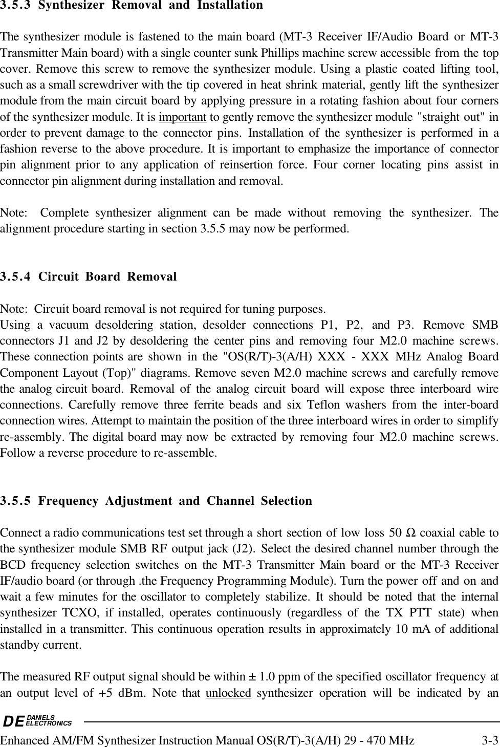 DEDANIELSELECTRONICSEnhanced AM/FM Synthesizer Instruction Manual OS(R/T)-3(A/H) 29 - 470 MHz 3-33.5.3 Synthesizer Removal and InstallationThe synthesizer module is fastened to the main board (MT-3 Receiver IF/Audio Board or MT-3Transmitter Main board) with a single counter sunk Phillips machine screw accessible from the topcover. Remove this screw to remove the synthesizer module. Using a plastic coated lifting tool,such as a small screwdriver with the tip covered in heat shrink material, gently lift the synthesizermodule from the main circuit board by applying pressure in a rotating fashion about four cornersof the synthesizer module. It is    important    to gently remove the synthesizer module &quot;straight out&quot; inorder to prevent damage to the connector pins. Installation of the synthesizer is performed in afashion reverse to the above procedure. It is important to emphasize the importance of connectorpin alignment prior to any application of reinsertion force. Four corner locating pins assist inconnector pin alignment during installation and removal.Note:  Complete synthesizer alignment can be made without removing the  synthesizer. Thealignment procedure starting in section 3.5.5 may now be performed.3.5.4 Circuit Board RemovalNote:  Circuit board removal is not required for tuning purposes.Using a vacuum desoldering station, desolder connections P1, P2, and  P3. Remove SMBconnectors J1 and J2 by desoldering the center pins and removing  four M2.0 machine  screws.These connection points are  shown in the &quot;OS(R/T)-3(A/H) XXX - XXX MHz Analog BoardComponent Layout (Top)&quot; diagrams. Remove seven M2.0 machine screws and carefully removethe analog circuit board. Removal of the analog circuit board will expose three interboard wireconnections. Carefully remove three ferrite beads and six Teflon washers from the inter-boardconnection wires. Attempt to maintain the position of the three interboard wires in order to simplifyre-assembly. The digital board may now be extracted by removing four M2.0 machine  screws.Follow a reverse procedure to re-assemble.3.5.5 Frequency Adjustment and Channel SelectionConnect a radio communications test set through a short section of low loss 50 Ω coaxial cable tothe synthesizer module SMB RF output jack (J2). Select the desired channel number through theBCD frequency selection switches on the MT-3 Transmitter Main  board or the MT-3 ReceiverIF/audio board (or through .the Frequency Programming Module). Turn the power off and on andwait a few minutes for the oscillator to completely stabilize. It should be noted that the internalsynthesizer TCXO, if installed, operates continuously (regardless of the TX PTT state) wheninstalled in a transmitter. This continuous operation results in approximately 10 mA of additionalstandby current.The measured RF output signal should be within ± 1.0 ppm of the specified oscillator frequency atan output level of +5 dBm. Note that    unlocked    synthesizer operation will be indicated by an