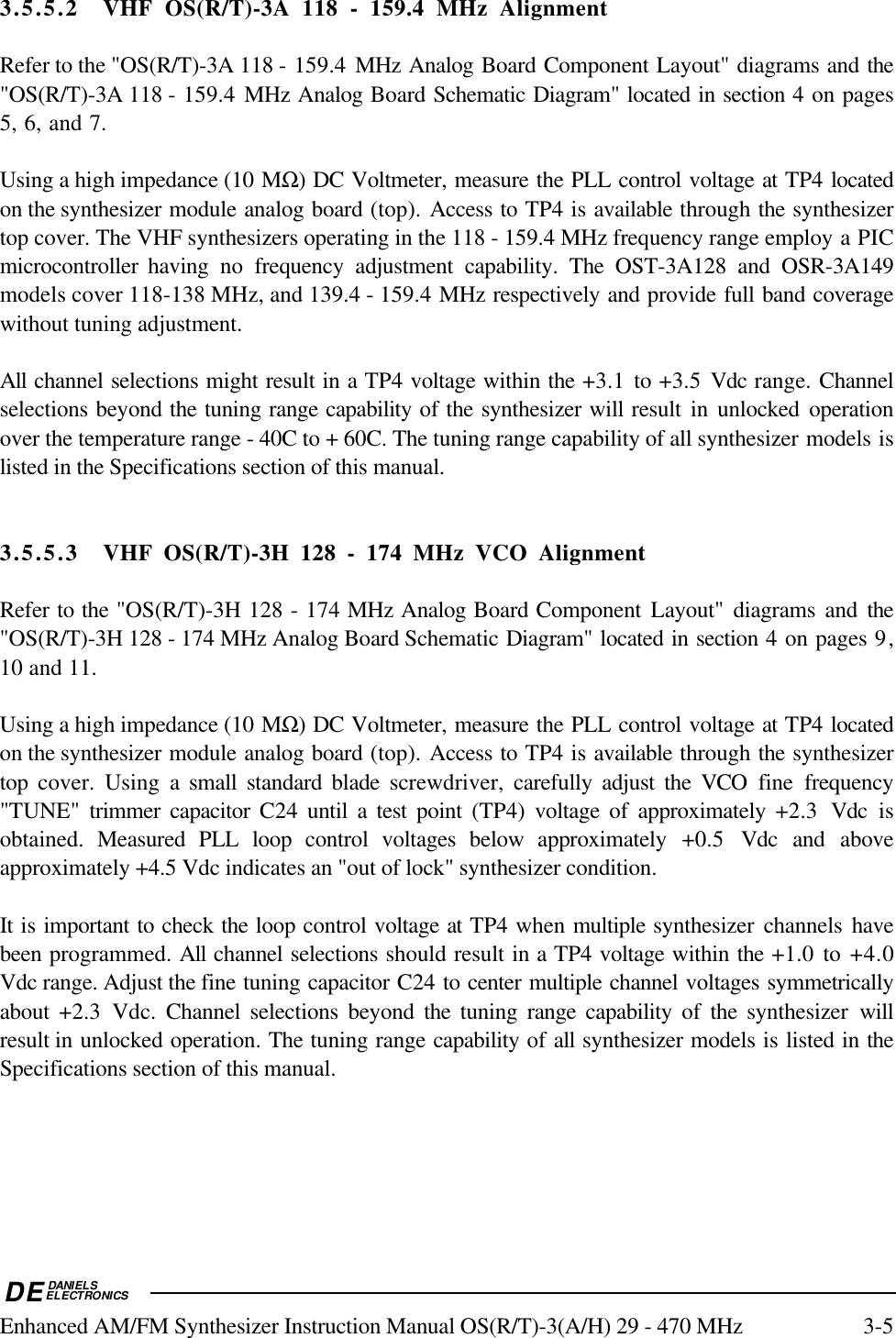 DEDANIELSELECTRONICSEnhanced AM/FM Synthesizer Instruction Manual OS(R/T)-3(A/H) 29 - 470 MHz 3-53.5.5.2 VHF OS(R/T)-3A 118 - 159.4 MHz AlignmentRefer to the &quot;OS(R/T)-3A 118 - 159.4 MHz Analog Board Component Layout&quot; diagrams and the&quot;OS(R/T)-3A 118 - 159.4 MHz Analog Board Schematic Diagram&quot; located in section 4 on pages5, 6, and 7.Using a high impedance (10 MΩ) DC Voltmeter, measure the PLL control voltage at TP4 locatedon the synthesizer module analog board (top). Access to TP4 is available through the synthesizertop cover. The VHF synthesizers operating in the 118 - 159.4 MHz frequency range employ a PICmicrocontroller having no frequency adjustment capability. The OST-3A128 and OSR-3A149models cover 118-138 MHz, and 139.4 - 159.4 MHz respectively and provide full band coveragewithout tuning adjustment.All channel selections might result in a TP4 voltage within the +3.1 to +3.5 Vdc range. Channelselections beyond the tuning range capability of the synthesizer will result in unlocked operationover the temperature range - 40C to + 60C. The tuning range capability of all synthesizer models islisted in the Specifications section of this manual.3.5.5.3 VHF OS(R/T)-3H 128 - 174 MHz VCO AlignmentRefer to the &quot;OS(R/T)-3H 128 - 174 MHz Analog Board Component Layout&quot; diagrams and the&quot;OS(R/T)-3H 128 - 174 MHz Analog Board Schematic Diagram&quot; located in section 4 on pages 9,10 and 11.Using a high impedance (10 MΩ) DC Voltmeter, measure the PLL control voltage at TP4 locatedon the synthesizer module analog board (top). Access to TP4 is available through the synthesizertop cover. Using a small standard blade screwdriver,  carefully adjust the VCO  fine frequency&quot;TUNE&quot;  trimmer capacitor C24  until a test point (TP4) voltage of approximately +2.3  Vdc isobtained.  Measured PLL loop control voltages below approximately +0.5  Vdc  and aboveapproximately +4.5 Vdc indicates an &quot;out of lock&quot; synthesizer condition.It is important to check the loop control voltage at TP4 when multiple synthesizer channels havebeen programmed. All channel selections should result in a TP4 voltage within the +1.0 to +4.0Vdc range. Adjust the fine tuning capacitor C24 to center multiple channel voltages symmetricallyabout  +2.3 Vdc. Channel selections beyond the tuning range capability of the synthesizer  willresult in unlocked operation. The tuning range capability of all synthesizer models is listed in theSpecifications section of this manual.