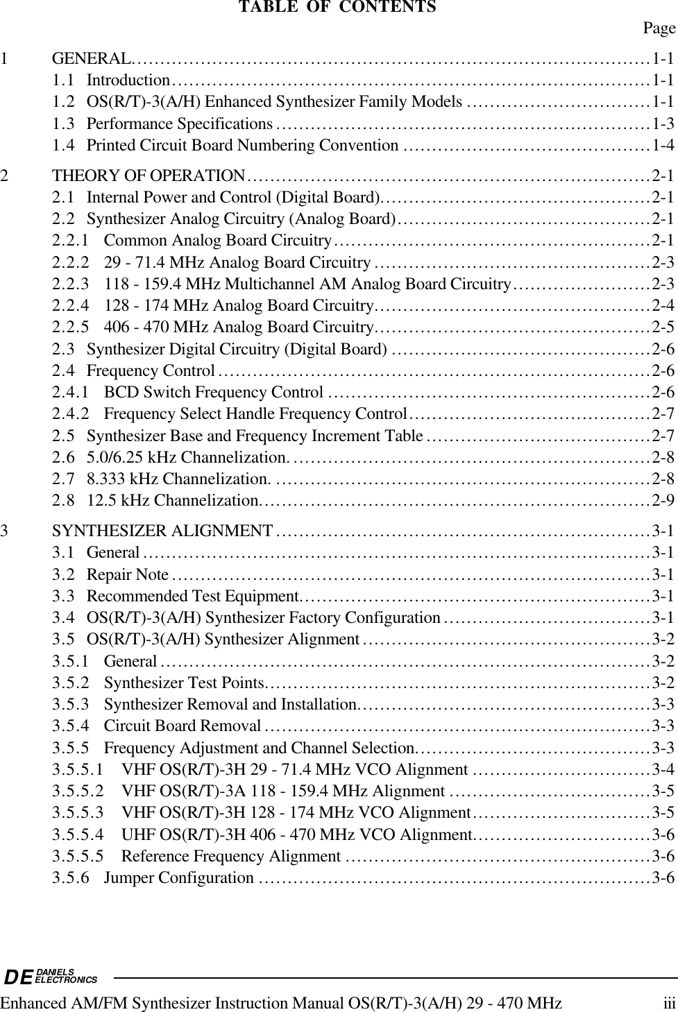 DEDANIELSELECTRONICSEnhanced AM/FM Synthesizer Instruction Manual OS(R/T)-3(A/H) 29 - 470 MHz iiiTABLE OF CONTENTS Page1 GENERAL..........................................................................................1-11.1 Introduction...................................................................................1-11.2 OS(R/T)-3(A/H) Enhanced Synthesizer Family Models ................................1-11.3 Performance Specifications .................................................................1-31.4 Printed Circuit Board Numbering Convention ...........................................1-42 THEORY OF OPERATION......................................................................2-12.1 Internal Power and Control (Digital Board)...............................................2-12.2 Synthesizer Analog Circuitry (Analog Board)............................................2-12.2.1 Common Analog Board Circuitry.......................................................2-12.2.2 29 - 71.4 MHz Analog Board Circuitry ................................................2-32.2.3 118 - 159.4 MHz Multichannel AM Analog Board Circuitry........................2-32.2.4 128 - 174 MHz Analog Board Circuitry................................................2-42.2.5 406 - 470 MHz Analog Board Circuitry................................................2-52.3 Synthesizer Digital Circuitry (Digital Board) .............................................2-62.4 Frequency Control ...........................................................................2-62.4.1 BCD Switch Frequency Control ........................................................2-62.4.2 Frequency Select Handle Frequency Control..........................................2-72.5 Synthesizer Base and Frequency Increment Table .......................................2-72.6 5.0/6.25 kHz Channelization. ..............................................................2-82.7 8.333 kHz Channelization. .................................................................2-82.8 12.5 kHz Channelization....................................................................2-93 SYNTHESIZER ALIGNMENT .................................................................3-13.1 General ........................................................................................3-13.2 Repair Note ...................................................................................3-13.3 Recommended Test Equipment.............................................................3-13.4 OS(R/T)-3(A/H) Synthesizer Factory Configuration ....................................3-13.5 OS(R/T)-3(A/H) Synthesizer Alignment ..................................................3-23.5.1 General .....................................................................................3-23.5.2 Synthesizer Test Points...................................................................3-23.5.3 Synthesizer Removal and Installation...................................................3-33.5.4 Circuit Board Removal ...................................................................3-33.5.5 Frequency Adjustment and Channel Selection.........................................3-33.5.5.1 VHF OS(R/T)-3H 29 - 71.4 MHz VCO Alignment ...............................3-43.5.5.2 VHF OS(R/T)-3A 118 - 159.4 MHz Alignment ...................................3-53.5.5.3 VHF OS(R/T)-3H 128 - 174 MHz VCO Alignment...............................3-53.5.5.4 UHF OS(R/T)-3H 406 - 470 MHz VCO Alignment...............................3-63.5.5.5 Reference Frequency Alignment .....................................................3-63.5.6 Jumper Configuration ....................................................................3-6