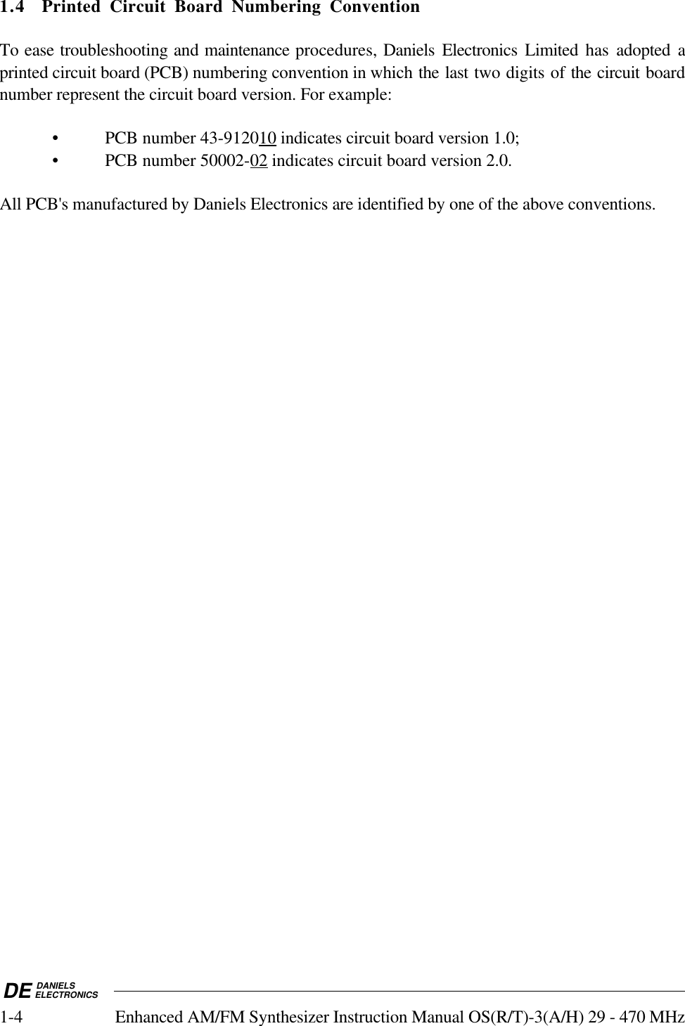 DE DANIELSELECTRONICS1-4 Enhanced AM/FM Synthesizer Instruction Manual OS(R/T)-3(A/H) 29 - 470 MHz1.4 Printed Circuit Board Numbering ConventionTo ease troubleshooting and maintenance procedures, Daniels Electronics Limited has adopted aprinted circuit board (PCB) numbering convention in which the last two digits of the circuit boardnumber represent the circuit board version. For example:• PCB number 43-9120    10    indicates circuit board version 1.0;• PCB number 50002-    02     indicates circuit board version 2.0.All PCB&apos;s manufactured by Daniels Electronics are identified by one of the above conventions.