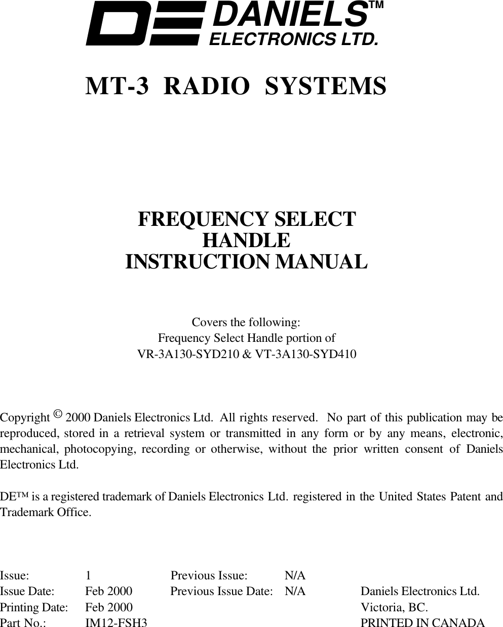 DANIELSELECTRONICS LTD.TMMT-3 RADIO SYSTEMSFREQUENCY SELECTHANDLEINSTRUCTION MANUALCovers the following:Frequency Select Handle portion ofVR-3A130-SYD210 &amp; VT-3A130-SYD410Copyright © 2000 Daniels Electronics Ltd.  All rights reserved.  No part of this publication may bereproduced, stored in a retrieval  system or transmitted in any form or by any means,  electronic,mechanical,  photocopying, recording or otherwise, without the  prior written consent of DanielsElectronics Ltd.DE™ is a registered trademark of Daniels Electronics Ltd. registered in the United States Patent andTrademark Office.Issue: 1 Previous Issue:  N/AIssue Date: Feb 2000 Previous Issue Date: N/A Daniels Electronics Ltd.Printing Date: Feb 2000 Victoria, BC.Part No.: IM12-FSH3 PRINTED IN CANADA