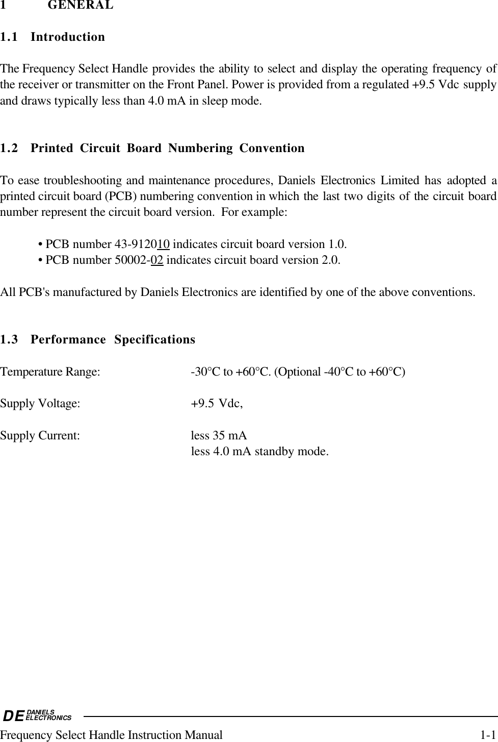 DEDANIELSELECTRONICSFrequency Select Handle Instruction Manual 1-11 GENERAL1.1 IntroductionThe Frequency Select Handle provides the ability to select and display the operating frequency ofthe receiver or transmitter on the Front Panel. Power is provided from a regulated +9.5 Vdc supplyand draws typically less than 4.0 mA in sleep mode.1.2 Printed Circuit Board Numbering ConventionTo ease troubleshooting and maintenance procedures, Daniels Electronics Limited has adopted aprinted circuit board (PCB) numbering convention in which the last two digits of the circuit boardnumber represent the circuit board version.  For example:• PCB number 43-9120    10     indicates circuit board version 1.0.• PCB number 50002-    02     indicates circuit board version 2.0.All PCB&apos;s manufactured by Daniels Electronics are identified by one of the above conventions.1.3 Performance SpecificationsTemperature Range: -30°C to +60°C. (Optional -40°C to +60°C)Supply Voltage: +9.5 Vdc,Supply Current: less 35 mAless 4.0 mA standby mode.