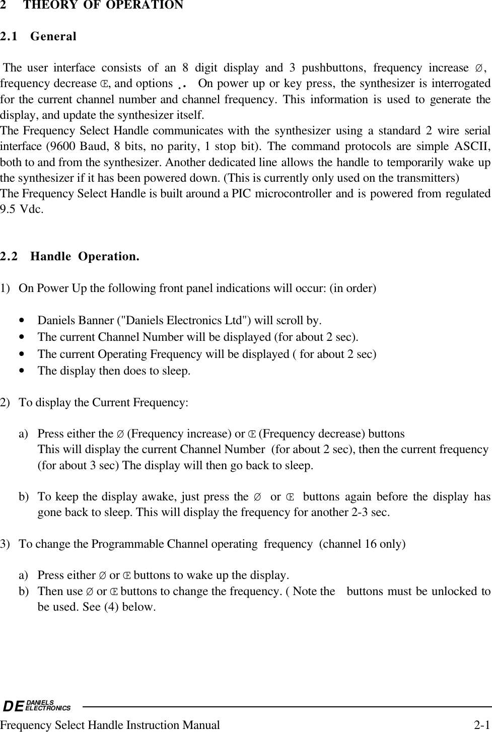 DEDANIELSELECTRONICSFrequency Select Handle Instruction Manual 2-12 THEORY OF OPERATION2.1 General The  user  interface  consists of an 8 digit display and 3 pushbuttons,  frequency increase Ø,frequency decrease Œ, and options ¸¸¸¸.  On power up or key press, the synthesizer is interrogatedfor the current channel number and channel frequency. This information is used to generate thedisplay, and update the synthesizer itself.The Frequency Select Handle communicates with  the  synthesizer using a standard 2 wire serialinterface (9600 Baud, 8 bits, no parity, 1 stop bit). The command protocols  are simple ASCII,both to and from the synthesizer. Another dedicated line allows the handle to temporarily wake upthe synthesizer if it has been powered down. (This is currently only used on the transmitters)The Frequency Select Handle is built around a PIC microcontroller and is powered from regulated9.5 Vdc.2.2 Handle Operation.1) On Power Up the following front panel indications will occur: (in order)• Daniels Banner (&quot;Daniels Electronics Ltd&quot;) will scroll by.• The current Channel Number will be displayed (for about 2 sec).• The current Operating Frequency will be displayed ( for about 2 sec)• The display then does to sleep.2) To display the Current Frequency:a) Press either the Ø (Frequency increase) or Œ (Frequency decrease) buttonsThis will display the current Channel Number  (for about 2 sec), then the current frequency(for about 3 sec) The display will then go back to sleep.b) To keep the display awake, just press the  Ø or Œ buttons again before the display hasgone back to sleep. This will display the frequency for another 2-3 sec.3) To change the Programmable Channel operating  frequency  (channel 16 only)a) Press either Ø or Œ buttons to wake up the display.b) Then use Ø or Œ buttons to change the frequency. ( Note the  buttons must be unlocked tobe used. See (4) below.