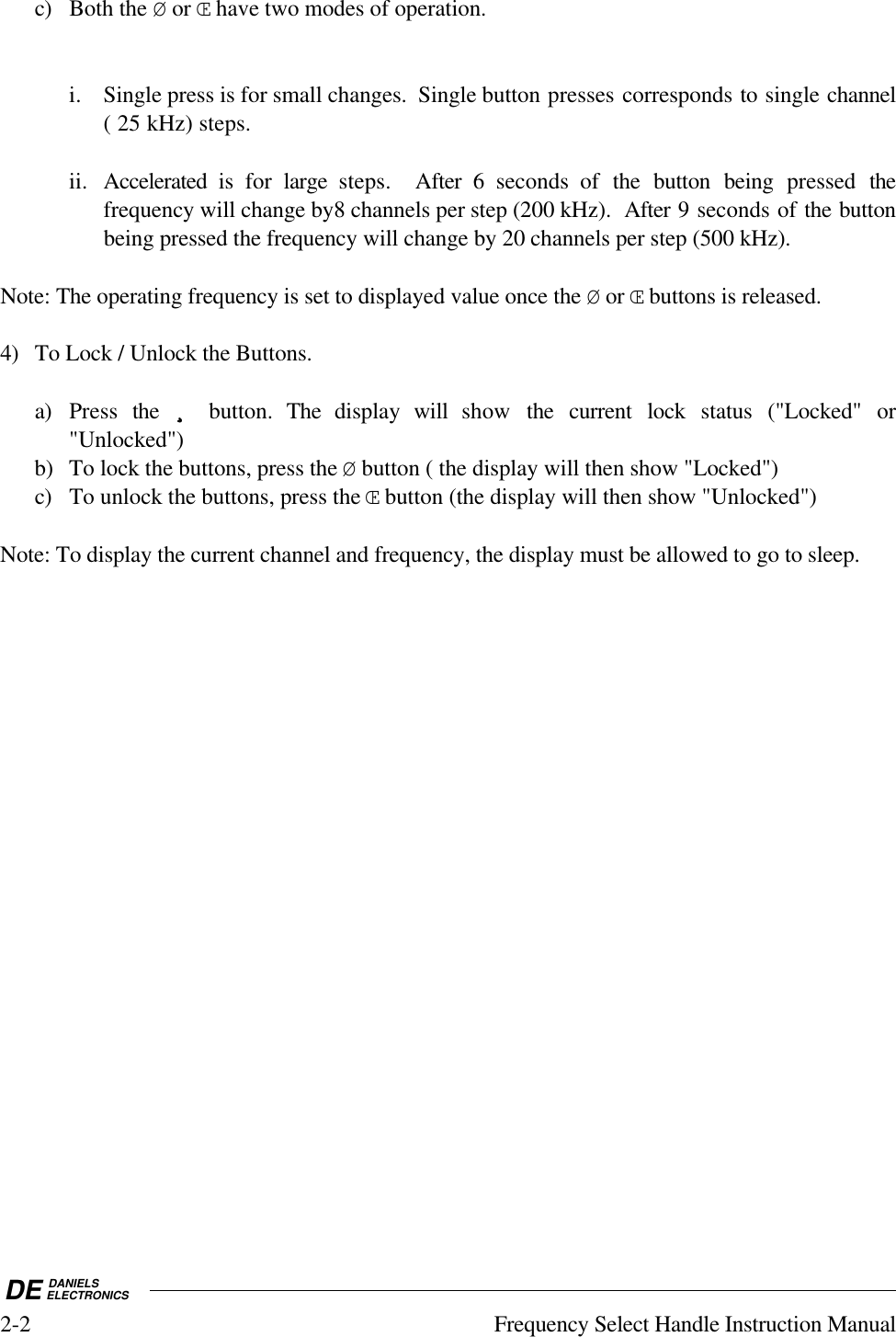 DE DANIELSELECTRONICS2-2 Frequency Select Handle Instruction Manualc) Both the Ø or Œ have two modes of operation.i. Single press is for small changes.  Single button presses corresponds to single channel( 25 kHz) steps.ii. Accelerated is for  large steps.  After 6 seconds of the button being pressed thefrequency will change by8 channels per step (200 kHz).  After 9 seconds of the buttonbeing pressed the frequency will change by 20 channels per step (500 kHz).Note: The operating frequency is set to displayed value once the Ø or Œ buttons is released.4) To Lock / Unlock the Buttons.a) Press  the  ¸¸¸¸ button. The display will  show  the current lock status (&quot;Locked&quot; or&quot;Unlocked&quot;)b) To lock the buttons, press the Ø button ( the display will then show &quot;Locked&quot;)c) To unlock the buttons, press the Œ button (the display will then show &quot;Unlocked&quot;)Note: To display the current channel and frequency, the display must be allowed to go to sleep.