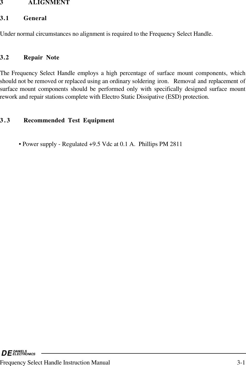 DEDANIELSELECTRONICSFrequency Select Handle Instruction Manual 3-13 ALIGNMENT3.1 GeneralUnder normal circumstances no alignment is required to the Frequency Select Handle.3.2 Repair NoteThe Frequency Select Handle employs a high percentage of surface mount components, whichshould not be removed or replaced using an ordinary soldering iron.  Removal and replacement ofsurface mount components should be performed only with specifically designed surface mountrework and repair stations complete with Electro Static Dissipative (ESD) protection.3.3 Recommended Test Equipment• Power supply - Regulated +9.5 Vdc at 0.1 A.  Phillips PM 2811