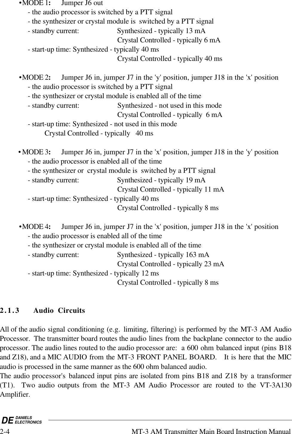 DE DANIELSELECTRONICS2-4 MT-3 AM Transmitter Main Board Instruction Manual•MODE 1:Jumper J6 out- the audio processor is switched by a PTT signal- the synthesizer or crystal module is  switched by a PTT signal- standby current: Synthesized - typically 13 mACrystal Controlled - typically 6 mA- start-up time: Synthesized - typically 40 msCrystal Controlled - typically 40 ms•MODE 2:Jumper J6 in, jumper J7 in the &apos;y&apos; position, jumper J18 in the &apos;x&apos; position- the audio processor is switched by a PTT signal- the synthesizer or crystal module is enabled all of the time- standby current: Synthesized - not used in this modeCrystal Controlled - typically  6 mA- start-up time: Synthesized - not used in this modeCrystal Controlled - typically   40 ms          • MODE 3:Jumper J6 in, jumper J7 in the &apos;x&apos; position, jumper J18 in the &apos;y&apos; position- the audio processor is enabled all of the time- the synthesizer or  crystal module is  switched by a PTT signal- standby current: Synthesized - typically 19 mACrystal Controlled - typically 11 mA- start-up time: Synthesized - typically 40 msCrystal Controlled - typically 8 ms•MODE 4:Jumper J6 in, jumper J7 in the &apos;x&apos; position, jumper J18 in the &apos;x&apos; position- the audio processor is enabled all of the time- the synthesizer or crystal module is enabled all of the time- standby current: Synthesized - typically 163 mACrystal Controlled - typically 23 mA- start-up time: Synthesized - typically 12 msCrystal Controlled - typically 8 ms2.1.3 Audio CircuitsAll of the audio signal conditioning (e.g.  limiting, filtering) is performed by the MT-3 AM AudioProcessor.  The transmitter board routes the audio lines from the backplane connector to the audioprocessor. The audio lines routed to the audio processor are:  a 600 ohm balanced input (pins B18and Z18), and a MIC AUDIO from the MT-3 FRONT PANEL BOARD.   It is here that the MICaudio is processed in the same manner as the 600 ohm balanced audio.The audio processor&apos;s balanced input pins are isolated from pins B18 and Z18 by a transformer(T1).  Two audio outputs from the MT-3 AM Audio Processor  are routed to the VT-3A130Amplifier.