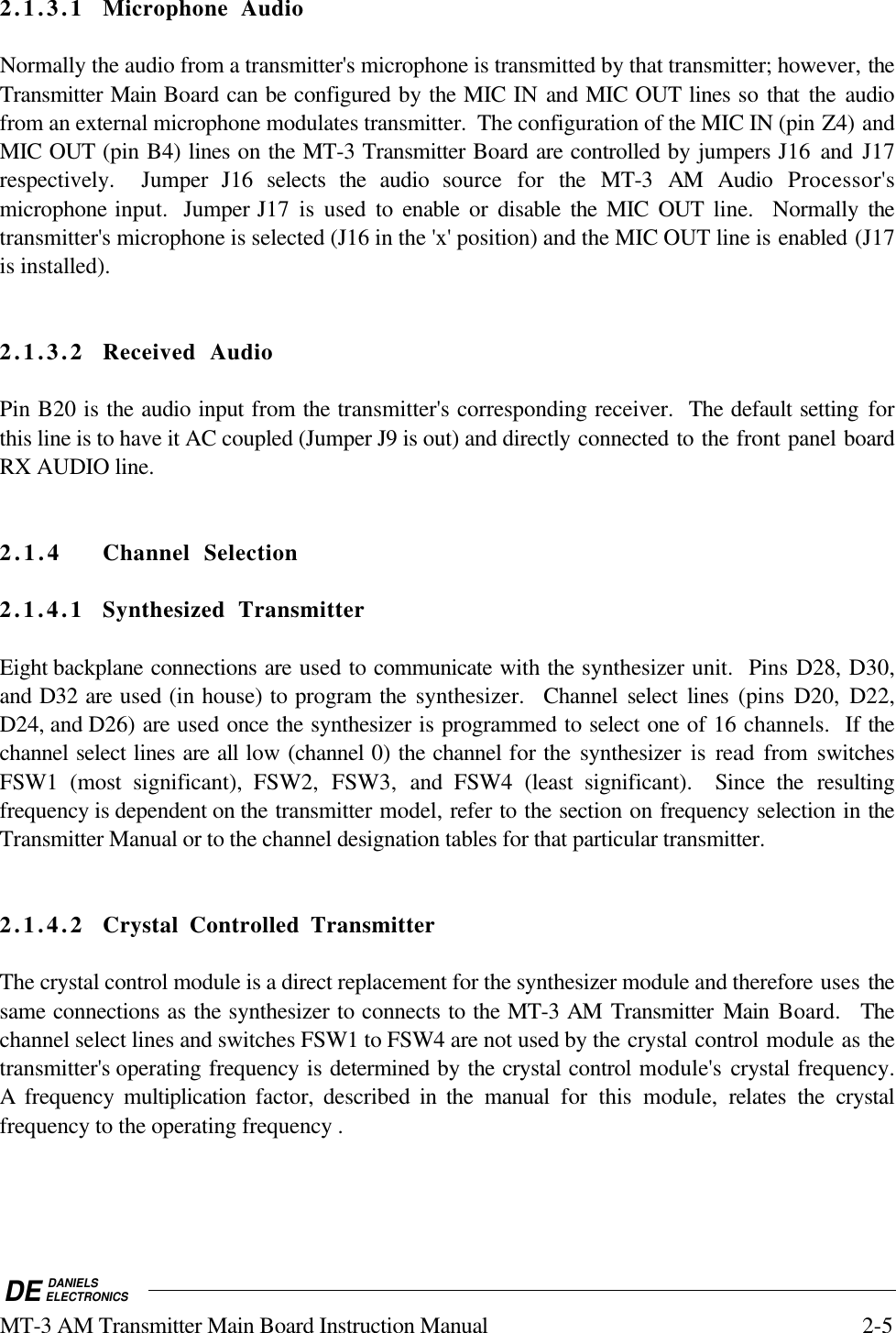 DE DANIELSELECTRONICSMT-3 AM Transmitter Main Board Instruction Manual 2-52.1.3.1 Microphone AudioNormally the audio from a transmitter&apos;s microphone is transmitted by that transmitter; however, theTransmitter Main Board can be configured by the MIC IN and MIC OUT lines so that the audiofrom an external microphone modulates transmitter.  The configuration of the MIC IN (pin Z4) andMIC OUT (pin B4) lines on the MT-3 Transmitter Board are controlled by jumpers J16  and J17respectively.  Jumper J16 selects the audio source for the MT-3 AM Audio Processor&apos;smicrophone input.  Jumper J17 is used to enable or disable the MIC OUT line.  Normally thetransmitter&apos;s microphone is selected (J16 in the &apos;x&apos; position) and the MIC OUT line is enabled (J17is installed).2.1.3.2 Received AudioPin B20 is the audio input from the transmitter&apos;s corresponding receiver.  The default setting forthis line is to have it AC coupled (Jumper J9 is out) and directly connected to the front panel boardRX AUDIO line.2.1.4 Channel Selection2.1.4.1 Synthesized TransmitterEight backplane connections are used to communicate with the synthesizer unit.  Pins D28, D30,and D32 are used (in house) to program the  synthesizer.  Channel select lines (pins D20, D22,D24, and D26) are used once the synthesizer is programmed to select one of 16 channels.  If thechannel select lines are all low (channel 0) the channel for the  synthesizer is read from switchesFSW1 (most significant), FSW2, FSW3, and  FSW4  (least significant).  Since the resultingfrequency is dependent on the transmitter model, refer to the section on frequency selection in theTransmitter Manual or to the channel designation tables for that particular transmitter.2.1.4.2 Crystal Controlled TransmitterThe crystal control module is a direct replacement for the synthesizer module and therefore uses thesame connections as the synthesizer to connects to the MT-3 AM Transmitter Main  Board.  Thechannel select lines and switches FSW1 to FSW4 are not used by the crystal control module as thetransmitter&apos;s operating frequency is determined by the crystal control module&apos;s crystal frequency.A frequency multiplication  factor, described in the manual for this module, relates the crystalfrequency to the operating frequency .