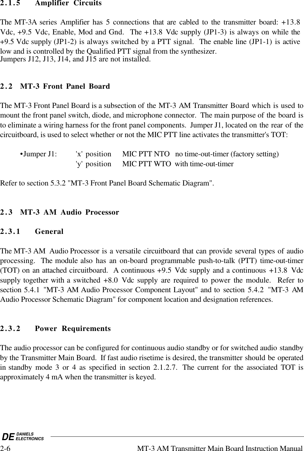 DE DANIELSELECTRONICS2-6 MT-3 AM Transmitter Main Board Instruction Manual2.1.5 Amplifier CircuitsThe MT-3A series  Amplifier  has 5 connections that are cabled to the transmitter board: +13.8Vdc, +9.5 Vdc, Enable, Mod and Gnd.  The +13.8 Vdc supply (JP1-3) is always on while the+9.5 Vdc supply (JP1-2) is always switched by a PTT signal.  The enable line (JP1-1) is activelow and is controlled by the Qualified PTT signal from the synthesizer.Jumpers J12, J13, J14, and J15 are not installed.2. 2 MT-3 Front Panel BoardThe MT-3 Front Panel Board is a subsection of the MT-3 AM Transmitter Board which is used tomount the front panel switch, diode, and microphone connector.  The main purpose of the board isto eliminate a wiring harness for the front panel components.  Jumper J1, located on the rear of thecircuitboard, is used to select whether or not the MIC PTT line activates the transmitter&apos;s TOT:•Jumper J1: &apos;x&apos; position MIC PTT NTO   no time-out-timer (factory setting)&apos;y&apos; position MIC PTT WTO  with time-out-timerRefer to section 5.3.2 &quot;MT-3 Front Panel Board Schematic Diagram&quot;.2.3 MT-3 AM Audio Processor2.3.1 GeneralThe MT-3 AM  Audio Processor is a versatile circuitboard that can provide several types of audioprocessing.  The module also has an on-board programmable push-to-talk (PTT) time-out-timer(TOT) on an attached circuitboard.  A continuous +9.5  Vdc supply and a continuous +13.8 Vdcsupply together with a switched +8.0  Vdc  supply  are required to power  the  module.  Refer tosection 5.4.1 &quot;MT-3 AM Audio Processor Component Layout&quot; and to section 5.4.2 &quot;MT-3 AMAudio Processor Schematic Diagram&quot; for component location and designation references.2.3.2 Power RequirementsThe audio processor can be configured for continuous audio standby or for switched audio standbyby the Transmitter Main Board.  If fast audio risetime is desired, the transmitter should be operatedin standby mode 3 or 4 as specified in section 2.1.2.7.  The current for  the associated TOT isapproximately 4 mA when the transmitter is keyed.