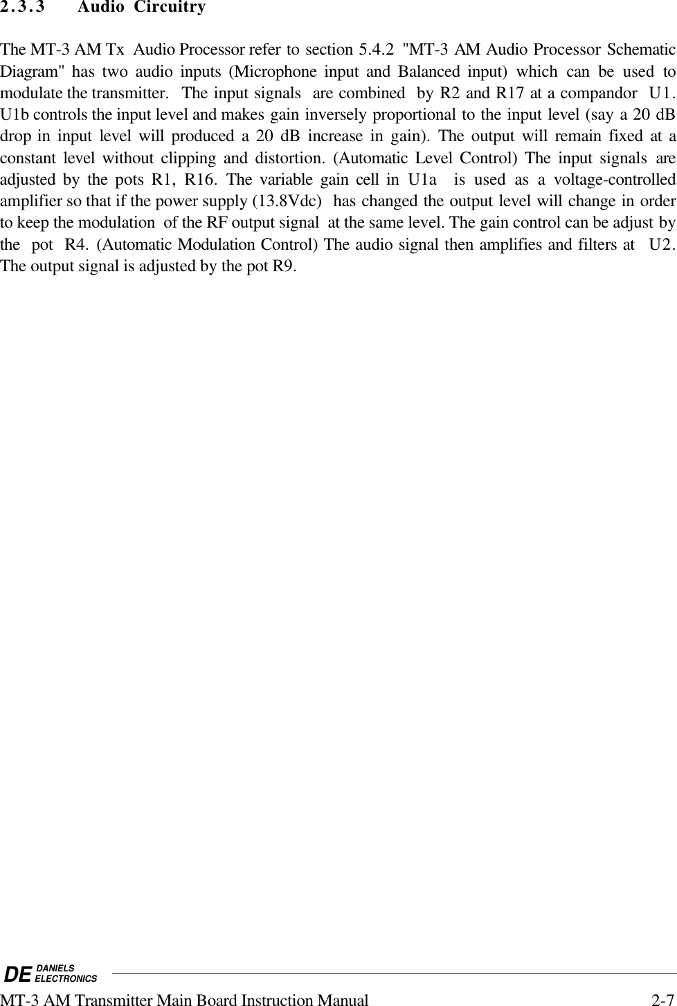 DE DANIELSELECTRONICSMT-3 AM Transmitter Main Board Instruction Manual 2-72.3.3 Audio CircuitryThe MT-3 AM Tx  Audio Processor refer to section 5.4.2 &quot;MT-3 AM Audio Processor SchematicDiagram&quot;  has two audio inputs (Microphone input and Balanced input) which  can be used tomodulate the transmitter.   The input signals  are combined  by R2 and R17 at a compandor  U1.U1b controls the input level and makes gain inversely proportional to the input level (say a 20 dBdrop in input  level will produced a 20 dB increase in gain). The output will remain fixed at aconstant level without clipping and distortion.  (Automatic Level Control)  The input signals areadjusted by the pots R1, R16. The variable gain cell in U1a  is used as a voltage-controlledamplifier so that if the power supply (13.8Vdc)  has changed the output level will change in orderto keep the modulation  of the RF output signal  at the same level. The gain control can be adjust bythe  pot  R4. (Automatic Modulation Control) The audio signal then amplifies and filters at  U2.The output signal is adjusted by the pot R9.