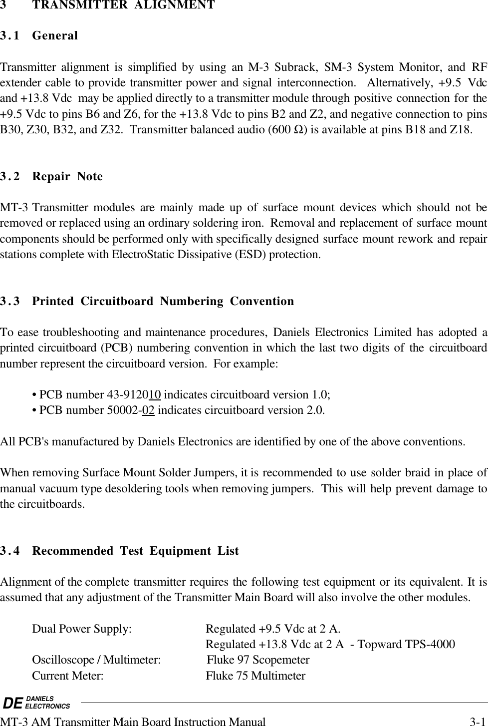 DE DANIELSELECTRONICSMT-3 AM Transmitter Main Board Instruction Manual 3-13 TRANSMITTER ALIGNMENT3.1 GeneralTransmitter alignment is simplified by using an M-3  Subrack,  SM-3 System Monitor, and RFextender cable to provide transmitter power and signal interconnection.  Alternatively, +9.5 Vdcand +13.8 Vdc  may be applied directly to a transmitter module through positive connection for the+9.5 Vdc to pins B6 and Z6, for the +13.8 Vdc to pins B2 and Z2, and negative connection to pinsB30, Z30, B32, and Z32.  Transmitter balanced audio (600 Ω) is available at pins B18 and Z18.3.2 Repair NoteMT-3 Transmitter modules  are mainly made up of surface mount devices which should not beremoved or replaced using an ordinary soldering iron.  Removal and replacement of surface mountcomponents should be performed only with specifically designed surface mount rework and repairstations complete with ElectroStatic Dissipative (ESD) protection.3.3 Printed Circuitboard Numbering ConventionTo ease troubleshooting and maintenance procedures,  Daniels Electronics Limited has adopted aprinted circuitboard (PCB) numbering convention in which the last two digits of the circuitboardnumber represent the circuitboard version.  For example:• PCB number 43-9120    10     indicates circuitboard version 1.0;• PCB number 50002-    02     indicates circuitboard version 2.0.All PCB&apos;s manufactured by Daniels Electronics are identified by one of the above conventions.When removing Surface Mount Solder Jumpers, it is recommended to use solder braid in place ofmanual vacuum type desoldering tools when removing jumpers.  This will help prevent damage tothe circuitboards.3.4 Recommended Test Equipment ListAlignment of the complete transmitter requires the following test equipment or its equivalent. It isassumed that any adjustment of the Transmitter Main Board will also involve the other modules.Dual Power Supply: Regulated +9.5 Vdc at 2 A.Regulated +13.8 Vdc at 2 A  - Topward TPS-4000Oscilloscope / Multimeter: Fluke 97 ScopemeterCurrent Meter: Fluke 75 Multimeter