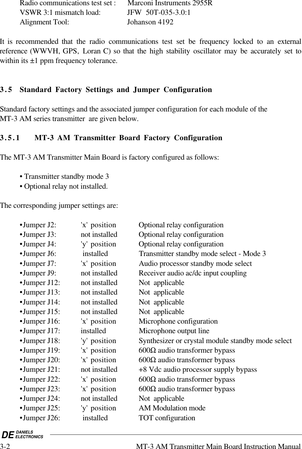 DE DANIELSELECTRONICS3-2 MT-3 AM Transmitter Main Board Instruction ManualRadio communications test set : Marconi Instruments 2955RVSWR 3:1 mismatch load: JFW  50T-035-3.0:1Alignment Tool: Johanson 4192It is recommended that the radio communications test set be frequency locked to an externalreference (WWVH, GPS,  Loran C) so that the high stability oscillator may be accurately set towithin its ±1 ppm frequency tolerance.3. 5 Standard Factory Settings and Jumper ConfigurationStandard factory settings and the associated jumper configuration for each module of theMT-3 AM series transmitter  are given below.3.5.1 MT-3 AM Transmitter Board Factory ConfigurationThe MT-3 AM Transmitter Main Board is factory configured as follows:• Transmitter standby mode 3  • Optional relay not installed.The corresponding jumper settings are:•Jumper J2: &apos;x&apos;  position Optional relay configuration•Jumper J3: not installed Optional relay configuration•Jumper J4: &apos;y&apos;  position Optional relay configuration•Jumper J6:  installed Transmitter standby mode select - Mode 3•Jumper J7: &apos;x&apos; position Audio processor standby mode select•Jumper J9: not installed Receiver audio ac/dc input coupling•Jumper J12: not installed Not  applicable•Jumper J13: not installed Not  applicable•Jumper J14: not installed Not  applicable•Jumper J15: not installed Not  applicable•Jumper J16: &apos;x&apos; position Microphone configuration•Jumper J17: installed Microphone output line•Jumper J18: &apos;y&apos; position Synthesizer or crystal module standby mode select•Jumper J19: &apos;x&apos; position 600Ω audio transformer bypass•Jumper J20: &apos;x&apos; position 600Ω audio transformer bypass•Jumper J21: not installed +8 Vdc audio processor supply bypass•Jumper J22: &apos;x&apos; position 600Ω audio transformer bypass•Jumper J23: &apos;x&apos; position 600Ω audio transformer bypass•Jumper J24: not installed Not  applicable•Jumper J25: &apos;y&apos; position AM Modulation mode•Jumper J26:  installed TOT configuration