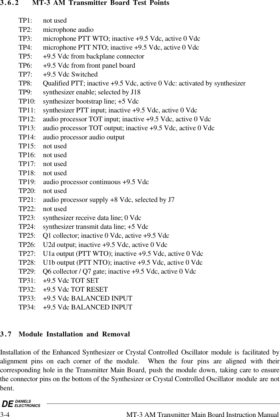 DE DANIELSELECTRONICS3-4 MT-3 AM Transmitter Main Board Instruction Manual3.6.2 MT-3 AM Transmitter Board Test PointsTP1: not usedTP2: microphone audioTP3: microphone PTT WTO; inactive +9.5 Vdc, active 0 VdcTP4: microphone PTT NTO; inactive +9.5 Vdc, active 0 VdcTP5: +9.5 Vdc from backplane connectorTP6: +9.5 Vdc from front panel boardTP7: +9.5 Vdc SwitchedTP8: Qualified PTT; inactive +9.5 Vdc, active 0 Vdc: activated by synthesizerTP9: synthesizer enable; selected by J18TP10: synthesizer bootstrap line; +5 VdcTP11: synthesizer PTT input; inactive +9.5 Vdc, active 0 VdcTP12: audio processor TOT input; inactive +9.5 Vdc, active 0 VdcTP13: audio processor TOT output; inactive +9.5 Vdc, active 0 VdcTP14: audio processor audio outputTP15: not usedTP16: not usedTP17: not usedTP18: not usedTP19: audio processor continuous +9.5 VdcTP20: not usedTP21: audio processor supply +8 Vdc, selected by J7TP22: not usedTP23: synthesizer receive data line; 0 VdcTP24: synthesizer transmit data line; +5 VdcTP25: Q1 collector; inactive 0 Vdc, active +9.5 VdcTP26: U2d output; inactive +9.5 Vdc, active 0 VdcTP27: U1a output (PTT WTO); inactive +9.5 Vdc, active 0 VdcTP28: U1b output (PTT NTO); inactive +9.5 Vdc, active 0 VdcTP29: Q6 collector / Q7 gate; inactive +9.5 Vdc, active 0 VdcTP31: +9.5 Vdc TOT SETTP32: +9.5 Vdc TOT RESETTP33: +9.5 Vdc BALANCED INPUTTP34: +9.5 Vdc BALANCED INPUT3.7 Module Installation and RemovalInstallation of the Enhanced Synthesizer or Crystal Controlled Oscillator module is facilitated byalignment  pins on each  corner of the module.  When the four pins are aligned with  theircorresponding hole in the Transmitter Main Board, push the module down, taking care to ensurethe connector pins on the bottom of the Synthesizer or Crystal Controlled Oscillator module are notbent.