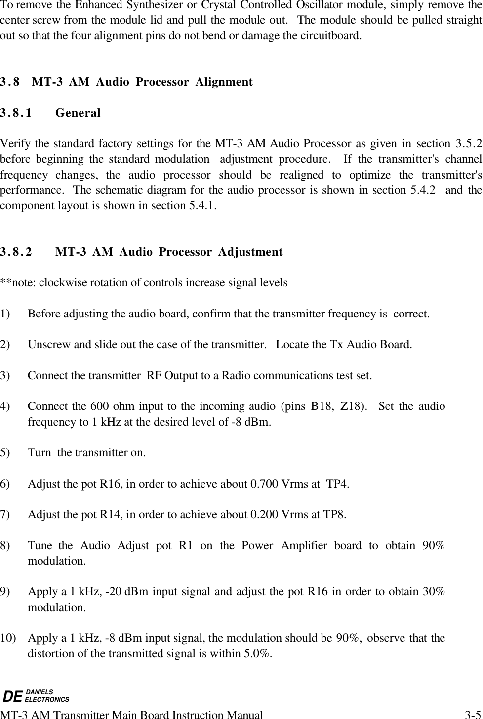 DE DANIELSELECTRONICSMT-3 AM Transmitter Main Board Instruction Manual 3-5To remove the Enhanced Synthesizer or Crystal Controlled Oscillator module, simply remove thecenter screw from the module lid and pull the module out.  The module should be pulled straightout so that the four alignment pins do not bend or damage the circuitboard.  3.8 MT-3 AM Audio Processor Alignment3.8.1 GeneralVerify the standard factory settings for the MT-3 AM Audio Processor as given in section 3.5.2before beginning the standard modulation  adjustment procedure.  If the transmitter&apos;s channelfrequency  changes,  the audio processor should be realigned to optimize the transmitter&apos;sperformance.  The schematic diagram for the audio processor is shown in section 5.4.2  and thecomponent layout is shown in section 5.4.1.3.8.2 MT-3 AM Audio Processor Adjustment**note: clockwise rotation of controls increase signal levels1) Before adjusting the audio board, confirm that the transmitter frequency is  correct.2) Unscrew and slide out the case of the transmitter.   Locate the Tx Audio Board.3) Connect the transmitter  RF Output to a Radio communications test set.4) Connect the 600 ohm input to the incoming audio (pins B18, Z18).  Set the audiofrequency to 1 kHz at the desired level of -8 dBm.5) Turn  the transmitter on.6) Adjust the pot R16, in order to achieve about 0.700 Vrms at  TP4.7) Adjust the pot R14, in order to achieve about 0.200 Vrms at TP8.8) Tune the Audio Adjust pot R1 on the Power  Amplifier  board to obtain 90%modulation.9) Apply a 1 kHz, -20 dBm input signal and adjust the pot R16 in order to obtain 30%modulation.10) Apply a 1 kHz, -8 dBm input signal, the modulation should be 90%, observe that thedistortion of the transmitted signal is within 5.0%.