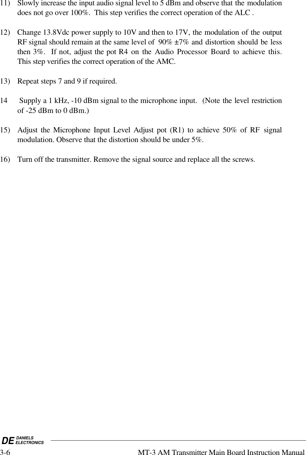 DE DANIELSELECTRONICS3-6 MT-3 AM Transmitter Main Board Instruction Manual11) Slowly increase the input audio signal level to 5 dBm and observe that the modulationdoes not go over 100%.  This step verifies the correct operation of the ALC .12) Change 13.8Vdc power supply to 10V and then to 17V, the modulation of the outputRF signal should remain at the same level of  90% ±7% and distortion should be lessthen 3%.  If not, adjust the pot R4 on the Audio Processor Board to achieve  this.This step verifies the correct operation of the AMC.13) Repeat steps 7 and 9 if required.14  Supply a 1 kHz, -10 dBm signal to the microphone input.  (Note the level restrictionof -25 dBm to 0 dBm.)15) Adjust the Microphone Input  Level Adjust pot (R1) to achieve  50% of RF signalmodulation. Observe that the distortion should be under 5%.16) Turn off the transmitter. Remove the signal source and replace all the screws.