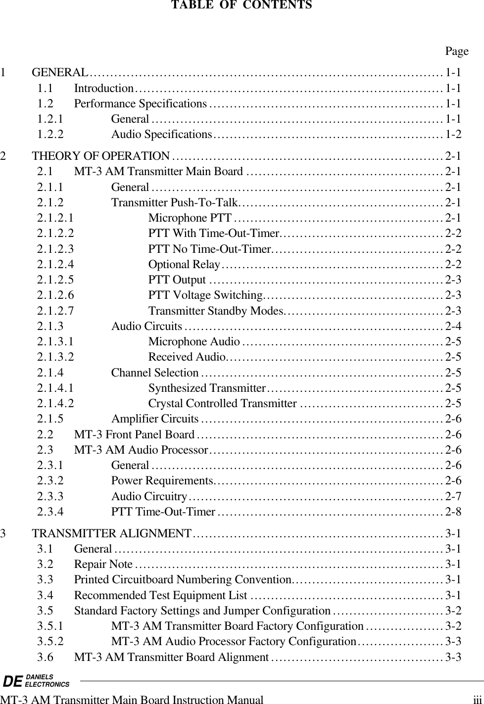 DE DANIELSELECTRONICSMT-3 AM Transmitter Main Board Instruction Manual iiiTABLE OF CONTENTSPage1 GENERAL......................................................................................1-11.1 Introduction...........................................................................1-11.2 Performance Specifications .........................................................1-11.2.1 General .......................................................................1-11.2.2 Audio Specifications........................................................1-22 THEORY OF OPERATION ..................................................................2-12.1 MT-3 AM Transmitter Main Board ................................................2-12.1.1 General .......................................................................2-12.1.2 Transmitter Push-To-Talk..................................................2-12.1.2.1 Microphone PTT ...................................................2-12.1.2.2 PTT With Time-Out-Timer........................................2-22.1.2.3 PTT No Time-Out-Timer..........................................2-22.1.2.4 Optional Relay......................................................2-22.1.2.5 PTT Output .........................................................2-32.1.2.6 PTT Voltage Switching............................................2-32.1.2.7 Transmitter Standby Modes.......................................2-32.1.3 Audio Circuits...............................................................2-42.1.3.1 Microphone Audio .................................................2-52.1.3.2 Received Audio.....................................................2-52.1.4 Channel Selection ...........................................................2-52.1.4.1 Synthesized Transmitter...........................................2-52.1.4.2 Crystal Controlled Transmitter ...................................2-52.1.5 Amplifier Circuits ...........................................................2-62.2 MT-3 Front Panel Board ............................................................2-62.3 MT-3 AM Audio Processor.........................................................2-62.3.1 General .......................................................................2-62.3.2 Power Requirements........................................................2-62.3.3 Audio Circuitry..............................................................2-72.3.4 PTT Time-Out-Timer .......................................................2-83 TRANSMITTER ALIGNMENT.............................................................3-13.1 General ................................................................................3-13.2 Repair Note ...........................................................................3-13.3 Printed Circuitboard Numbering Convention.....................................3-13.4 Recommended Test Equipment List ...............................................3-13.5 Standard Factory Settings and Jumper Configuration ...........................3-23.5.1 MT-3 AM Transmitter Board Factory Configuration ...................3-23.5.2 MT-3 AM Audio Processor Factory Configuration.....................3-33.6 MT-3 AM Transmitter Board Alignment ..........................................3-3