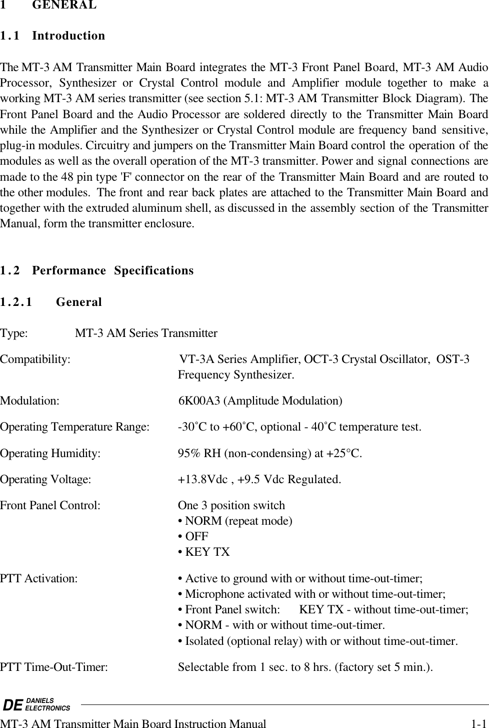 DE DANIELSELECTRONICSMT-3 AM Transmitter Main Board Instruction Manual 1-11 GENERAL1.1 IntroductionThe MT-3 AM Transmitter Main Board integrates the MT-3 Front Panel Board, MT-3 AM AudioProcessor,  Synthesizer or Crystal Control module and Amplifier module together to make aworking MT-3 AM series transmitter (see section 5.1: MT-3 AM Transmitter Block Diagram). TheFront Panel Board and the Audio Processor are soldered  directly to the Transmitter Main Boardwhile the Amplifier and the Synthesizer or Crystal Control module are frequency band sensitive,plug-in modules. Circuitry and jumpers on the Transmitter Main Board control the operation of themodules as well as the overall operation of the MT-3 transmitter. Power and signal connections aremade to the 48 pin type &apos;F&apos; connector on the rear of the Transmitter Main Board and are routed tothe other modules.  The front and rear back plates are attached to the Transmitter Main Board andtogether with the extruded aluminum shell, as discussed in the assembly section of the TransmitterManual, form the transmitter enclosure.1.2 Performance Specifications1.2.1 GeneralType: MT-3 AM Series TransmitterCompatibility: VT-3A Series Amplifier, OCT-3 Crystal Oscillator,  OST-3Frequency Synthesizer.Modulation: 6K00A3 (Amplitude Modulation)Operating Temperature Range: -30˚C to +60˚C, optional - 40˚C temperature test.Operating Humidity: 95% RH (non-condensing) at +25°C.Operating Voltage: +13.8Vdc , +9.5 Vdc Regulated.Front Panel Control: One 3 position switch• NORM (repeat mode)• OFF• KEY TXPTT Activation: • Active to ground with or without time-out-timer;• Microphone activated with or without time-out-timer;• Front Panel switch: KEY TX - without time-out-timer;• NORM - with or without time-out-timer.• Isolated (optional relay) with or without time-out-timer.PTT Time-Out-Timer: Selectable from 1 sec. to 8 hrs. (factory set 5 min.).