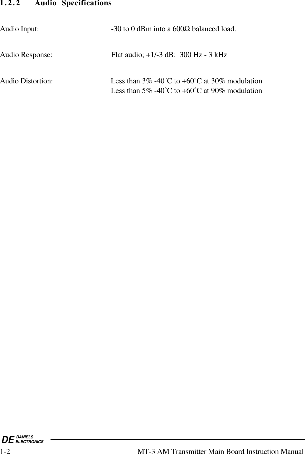 DE DANIELSELECTRONICS1-2 MT-3 AM Transmitter Main Board Instruction Manual1.2.2 Audio SpecificationsAudio Input: -30 to 0 dBm into a 600Ω balanced load.Audio Response: Flat audio; +1/-3 dB:  300 Hz - 3 kHzAudio Distortion: Less than 3% -40˚C to +60˚C at 30% modulationLess than 5% -40˚C to +60˚C at 90% modulation