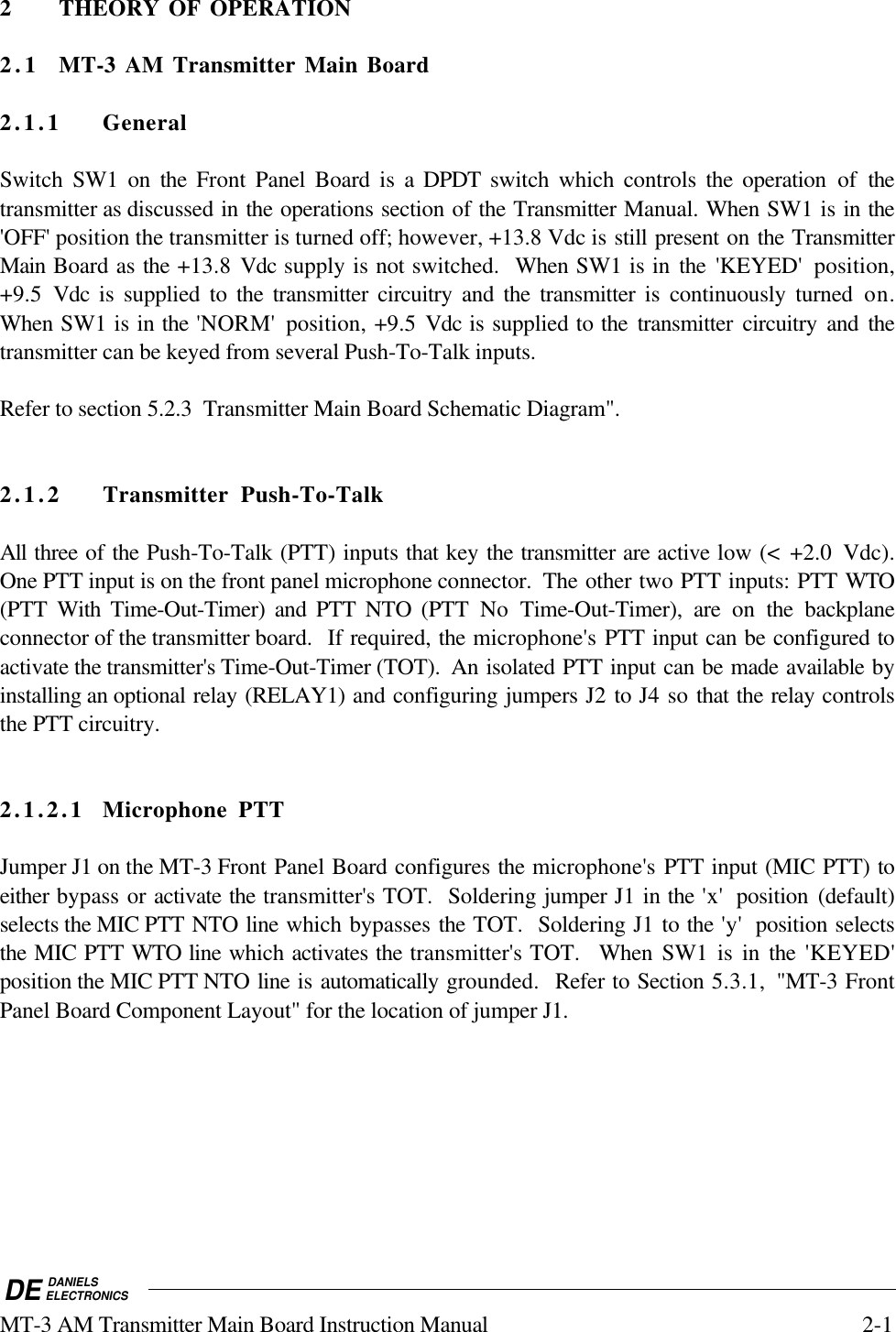 DE DANIELSELECTRONICSMT-3 AM Transmitter Main Board Instruction Manual 2-12 THEORY OF OPERATION2.1 MT-3 AM Transmitter Main Board2.1.1 GeneralSwitch SW1 on the  Front  Panel Board is a DPDT  switch which controls the operation of thetransmitter as discussed in the operations section of the Transmitter Manual. When SW1 is in the&apos;OFF&apos; position the transmitter is turned off; however, +13.8 Vdc is still present on the TransmitterMain Board as the +13.8 Vdc supply is not switched.  When SW1 is in the  &apos;KEYED&apos; position,+9.5  Vdc is supplied to the transmitter circuitry and the transmitter is continuously turned on.When SW1 is in the &apos;NORM&apos;  position, +9.5 Vdc is supplied to the transmitter circuitry and thetransmitter can be keyed from several Push-To-Talk inputs.Refer to section 5.2.3  Transmitter Main Board Schematic Diagram&quot;.2.1.2 Transmitter Push-To-TalkAll three of the Push-To-Talk (PTT) inputs that key the transmitter are active low (&lt; +2.0  Vdc).One PTT input is on the front panel microphone connector.  The other two PTT inputs: PTT WTO(PTT With Time-Out-Timer) and PTT NTO (PTT No Time-Out-Timer), are on the backplaneconnector of the transmitter board.  If required, the microphone&apos;s PTT input can be configured toactivate the transmitter&apos;s Time-Out-Timer (TOT).  An isolated PTT input can be made available byinstalling an optional relay (RELAY1) and configuring jumpers J2 to J4 so that the relay controlsthe PTT circuitry.2.1.2.1 Microphone PTTJumper J1 on the MT-3 Front Panel Board configures the microphone&apos;s PTT input (MIC PTT) toeither bypass or activate the transmitter&apos;s TOT.  Soldering jumper J1 in the &apos;x&apos;  position (default)selects the MIC PTT NTO line which bypasses the TOT.  Soldering J1 to the &apos;y&apos;  position selectsthe MIC PTT WTO line which activates the transmitter&apos;s TOT.  When  SW1 is in the &apos;KEYED&apos;position the MIC PTT NTO line is automatically grounded.  Refer to Section 5.3.1, &quot;MT-3 FrontPanel Board Component Layout&quot; for the location of jumper J1.