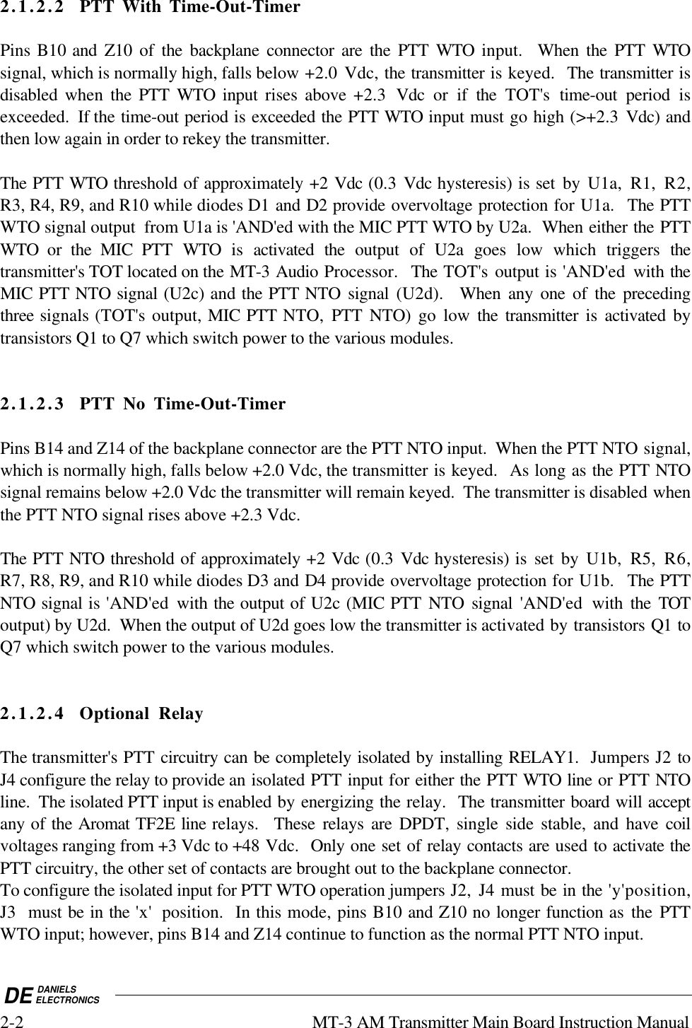 DE DANIELSELECTRONICS2-2 MT-3 AM Transmitter Main Board Instruction Manual2.1.2.2 PTT With Time-Out-TimerPins B10 and Z10 of the backplane connector are the PTT WTO input.  When the PTT WTOsignal, which is normally high, falls below +2.0 Vdc, the transmitter is keyed.  The transmitter isdisabled  when  the PTT WTO  input  rises  above  +2.3  Vdc or if the TOT&apos;s time-out period isexceeded.  If the time-out period is exceeded the PTT WTO input must go high (&gt;+2.3  Vdc) andthen low again in order to rekey the transmitter.The PTT WTO threshold of approximately +2 Vdc (0.3  Vdc hysteresis) is set by U1a, R1, R2,R3, R4, R9, and R10 while diodes D1 and D2 provide overvoltage protection for U1a.  The PTTWTO signal output  from U1a is &apos;AND&apos;ed with the MIC PTT WTO by U2a.  When either the PTTWTO or the MIC PTT WTO is activated the output of U2a goes low which triggers thetransmitter&apos;s TOT located on the MT-3 Audio Processor.  The TOT&apos;s output is &apos;AND&apos;ed  with theMIC PTT NTO signal (U2c) and the PTT NTO signal (U2d).  When any one of the precedingthree signals (TOT&apos;s output, MIC PTT NTO,  PTT NTO) go low  the transmitter is activated bytransistors Q1 to Q7 which switch power to the various modules.2.1.2.3 PTT No Time-Out-TimerPins B14 and Z14 of the backplane connector are the PTT NTO input.  When the PTT NTO signal,which is normally high, falls below +2.0 Vdc, the transmitter is keyed.  As long as the PTT NTOsignal remains below +2.0 Vdc the transmitter will remain keyed.  The transmitter is disabled whenthe PTT NTO signal rises above +2.3 Vdc.The PTT NTO threshold of approximately +2 Vdc (0.3 Vdc hysteresis) is set by U1b, R5, R6,R7, R8, R9, and R10 while diodes D3 and D4 provide overvoltage protection for U1b.  The PTTNTO signal is &apos;AND&apos;ed  with the output of U2c (MIC PTT NTO signal &apos;AND&apos;ed  with  the TOToutput) by U2d.  When the output of U2d goes low the transmitter is activated by transistors Q1 toQ7 which switch power to the various modules.2.1.2.4 Optional RelayThe transmitter&apos;s PTT circuitry can be completely isolated by installing RELAY1.  Jumpers J2 toJ4 configure the relay to provide an isolated PTT input for either the PTT WTO line or PTT NTOline.  The isolated PTT input is enabled by energizing the relay.  The transmitter board will acceptany of the Aromat TF2E line relays.  These relays are  DPDT, single side stable, and have  coilvoltages ranging from +3 Vdc to +48 Vdc.  Only one set of relay contacts are used to activate thePTT circuitry, the other set of contacts are brought out to the backplane connector.To configure the isolated input for PTT WTO operation jumpers J2, J4 must be in the &apos;y&apos;position,J3  must be in the &apos;x&apos;  position.  In this mode, pins B10 and Z10 no longer function as the PTTWTO input; however, pins B14 and Z14 continue to function as the normal PTT NTO input.