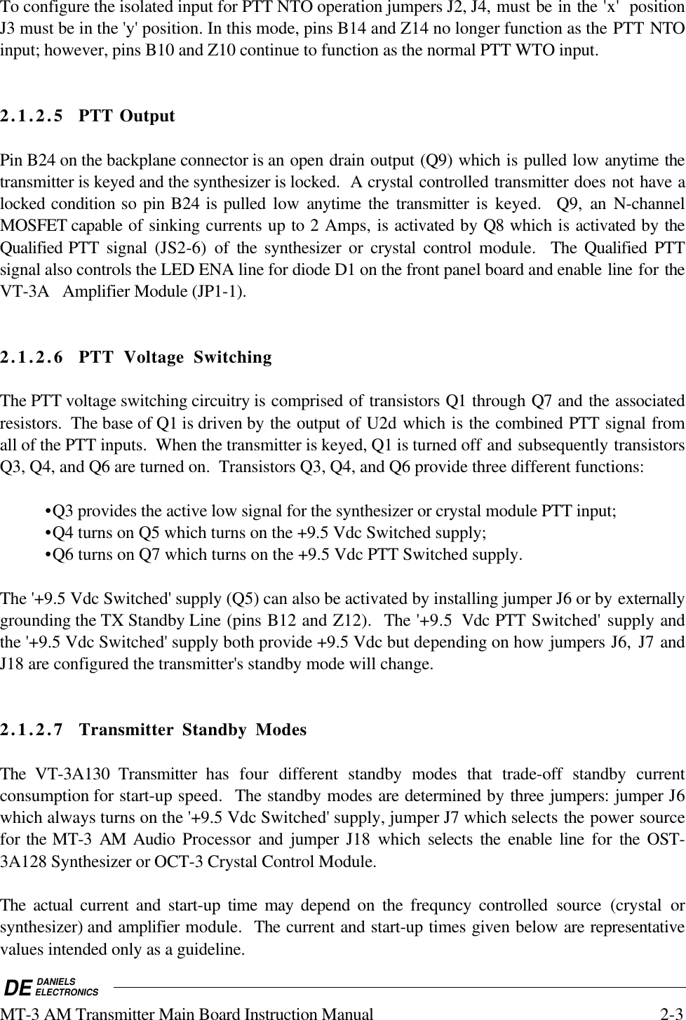 DE DANIELSELECTRONICSMT-3 AM Transmitter Main Board Instruction Manual 2-3To configure the isolated input for PTT NTO operation jumpers J2, J4, must be in the &apos;x&apos;  positionJ3 must be in the &apos;y&apos; position. In this mode, pins B14 and Z14 no longer function as the PTT NTOinput; however, pins B10 and Z10 continue to function as the normal PTT WTO input.2.1.2.5 PTT OutputPin B24 on the backplane connector is an open drain output (Q9) which is pulled low anytime thetransmitter is keyed and the synthesizer is locked.  A crystal controlled transmitter does not have alocked condition so pin B24 is pulled  low  anytime the transmitter is keyed.  Q9, an N-channelMOSFET capable of sinking currents up to 2 Amps, is activated by Q8 which is activated by theQualified PTT signal (JS2-6) of the  synthesizer or crystal control module.  The Qualified PTTsignal also controls the LED ENA line for diode D1 on the front panel board and enable line for theVT-3A   Amplifier Module (JP1-1).2.1.2.6 PTT Voltage SwitchingThe PTT voltage switching circuitry is comprised of transistors Q1 through Q7 and the associatedresistors.  The base of Q1 is driven by the output of U2d which is the combined PTT signal fromall of the PTT inputs.  When the transmitter is keyed, Q1 is turned off and subsequently transistorsQ3, Q4, and Q6 are turned on.  Transistors Q3, Q4, and Q6 provide three different functions:•Q3 provides the active low signal for the synthesizer or crystal module PTT input;•Q4 turns on Q5 which turns on the +9.5 Vdc Switched supply;•Q6 turns on Q7 which turns on the +9.5 Vdc PTT Switched supply.The &apos;+9.5 Vdc Switched&apos; supply (Q5) can also be activated by installing jumper J6 or by externallygrounding the TX Standby Line (pins B12 and Z12).  The &apos;+9.5  Vdc PTT Switched&apos; supply andthe &apos;+9.5 Vdc Switched&apos; supply both provide +9.5 Vdc but depending on how jumpers J6,  J7 andJ18 are configured the transmitter&apos;s standby mode will change.2.1.2.7 Transmitter Standby ModesThe VT-3A130 Transmitter has four different standby modes that trade-off standby currentconsumption for start-up speed.  The standby modes are determined by three jumpers: jumper J6which always turns on the &apos;+9.5 Vdc Switched&apos; supply, jumper J7 which selects the power sourcefor the MT-3 AM Audio Processor  and jumper J18 which selects the enable line for  the OST-3A128 Synthesizer or OCT-3 Crystal Control Module.  The actual current and start-up time may depend on the frequncy controlled source (crystal orsynthesizer) and amplifier module.  The current and start-up times given below are representativevalues intended only as a guideline.