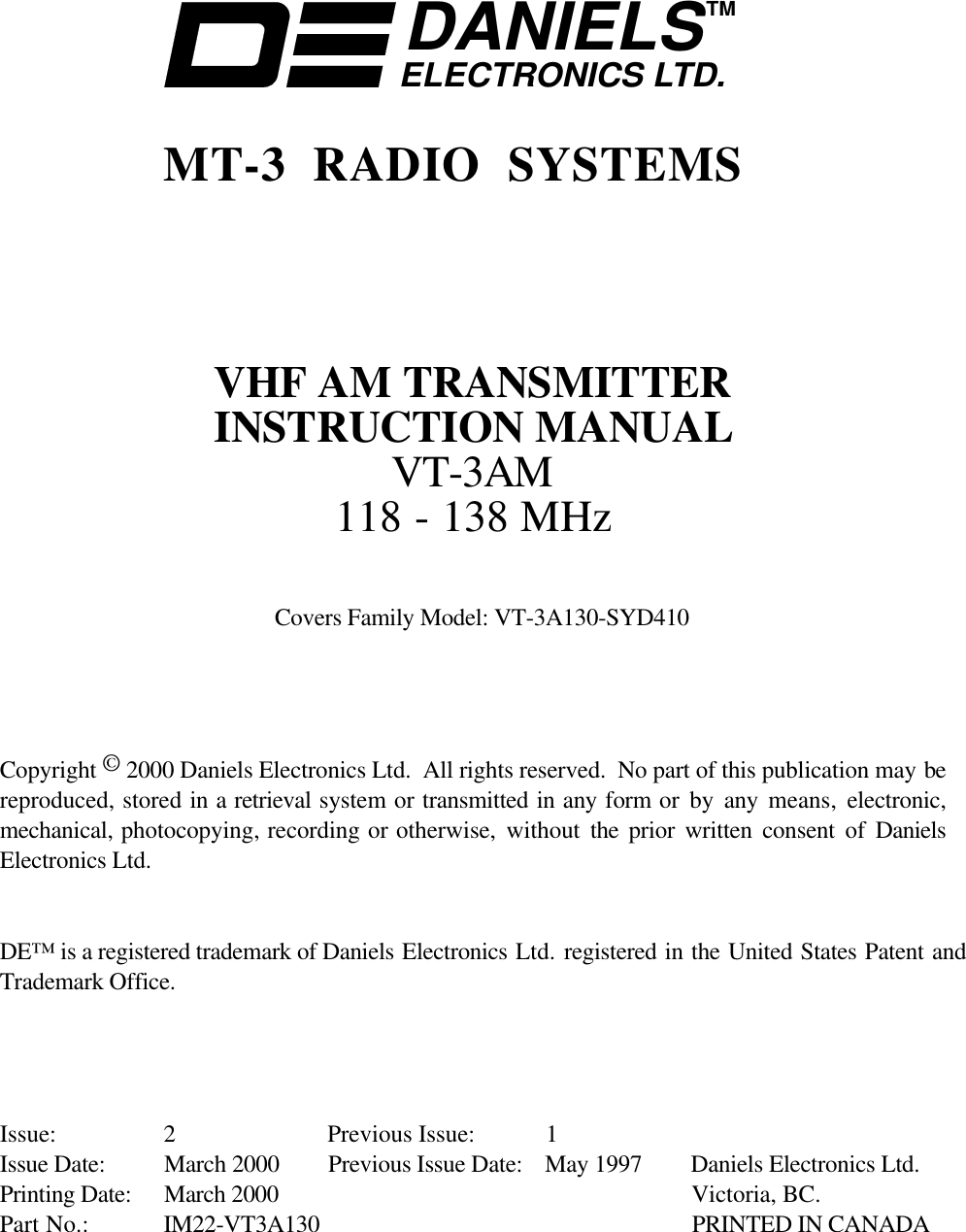 DANIELSELECTRONICS LTD.TMMT-3 RADIO SYSTEMSVHF AM TRANSMITTERINSTRUCTION MANUALVT-3AM118 - 138 MHzCovers Family Model: VT-3A130-SYD410Copyright © 2000 Daniels Electronics Ltd.  All rights reserved.  No part of this publication may bereproduced, stored in a retrieval system or transmitted in any form or by any means,  electronic,mechanical, photocopying, recording or otherwise, without the  prior written consent of DanielsElectronics Ltd.DE™ is a registered trademark of Daniels Electronics Ltd. registered in the United States Patent andTrademark Office.Issue: 2 Previous Issue: 1Issue Date: March 2000 Previous Issue Date: May 1997 Daniels Electronics Ltd.Printing Date: March 2000 Victoria, BC.Part No.: IM22-VT3A130 PRINTED IN CANADA