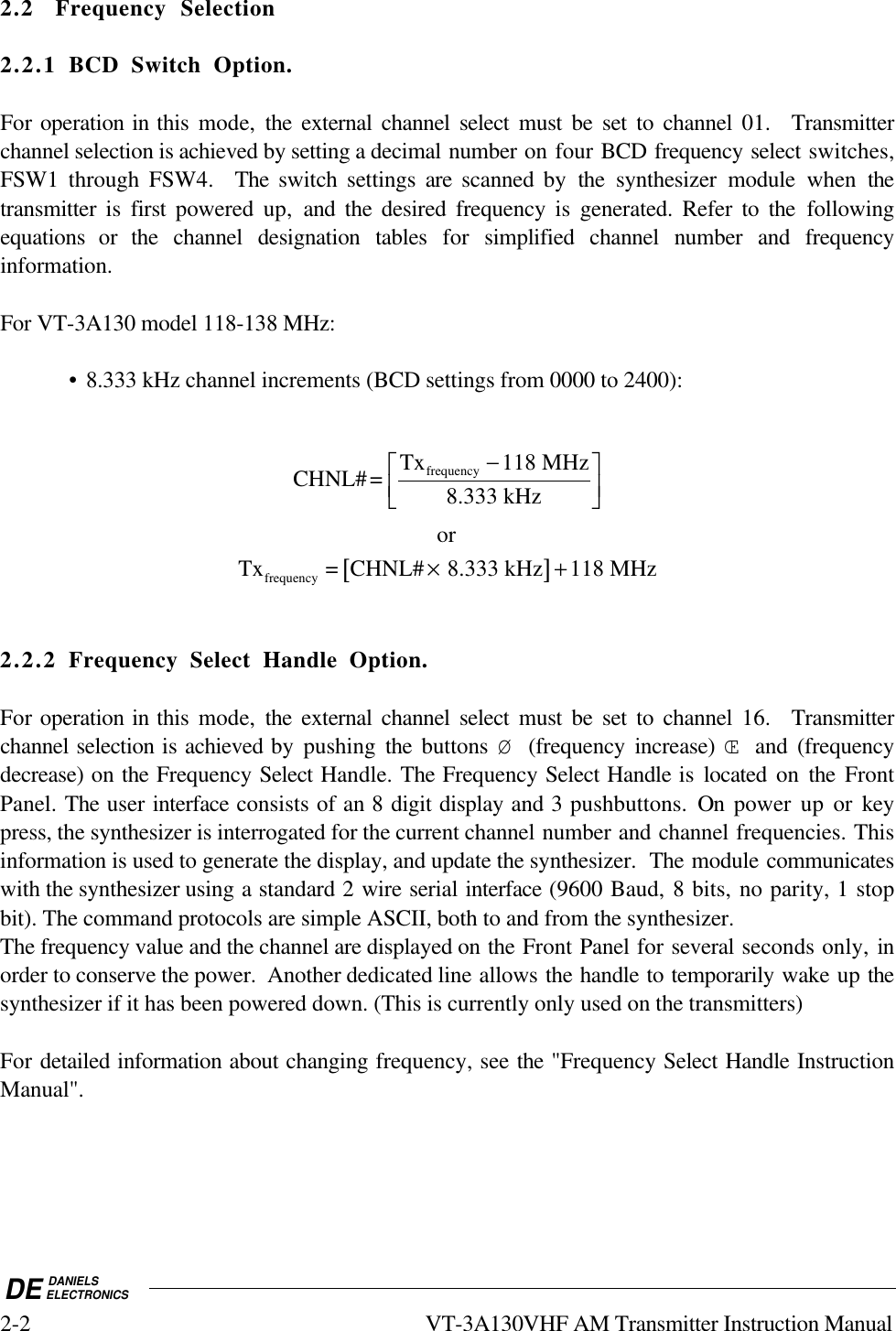 DE DANIELSELECTRONICS2-2 VT-3A130VHF AM Transmitter Instruction Manual2.2 Frequency Selection2.2.1 BCD Switch Option.For operation in this mode,  the external channel select must be set to channel 01.  Transmitterchannel selection is achieved by setting a decimal number on four BCD frequency select switches,FSW1 through FSW4.  The  switch settings are  scanned by the  synthesizer module when thetransmitter is first powered  up,  and the desired frequency is generated. Refer to the  followingequations or the channel designation tables for  simplified channel number and frequencyinformation.For VT-3A130 model 118-138 MHz:• 8.333 kHz channel increments (BCD settings from 0000 to 2400):CHNL#= Tx 118 MHz8.333 kHzfrequency −orTx = CHNL#   .333 kHz 118 MHzfrequency ×[]+82.2.2 Frequency Select Handle Option.For operation in this mode,  the external channel select must be set to channel 16.  Transmitterchannel selection is achieved by pushing  the  buttons  Ø (frequency increase) Œ and (frequencydecrease) on the Frequency Select Handle. The Frequency Select Handle is located on the FrontPanel. The user interface consists of an 8 digit display and 3 pushbuttons. On power up or keypress, the synthesizer is interrogated for the current channel number and channel frequencies. Thisinformation is used to generate the display, and update the synthesizer.  The module communicateswith the synthesizer using a standard 2 wire serial interface (9600 Baud, 8 bits, no parity, 1 stopbit). The command protocols are simple ASCII, both to and from the synthesizer.The frequency value and the channel are displayed on the Front Panel for several seconds only, inorder to conserve the power.  Another dedicated line allows the handle to temporarily wake up thesynthesizer if it has been powered down. (This is currently only used on the transmitters)For detailed information about changing frequency, see the &quot;Frequency Select Handle InstructionManual&quot;.