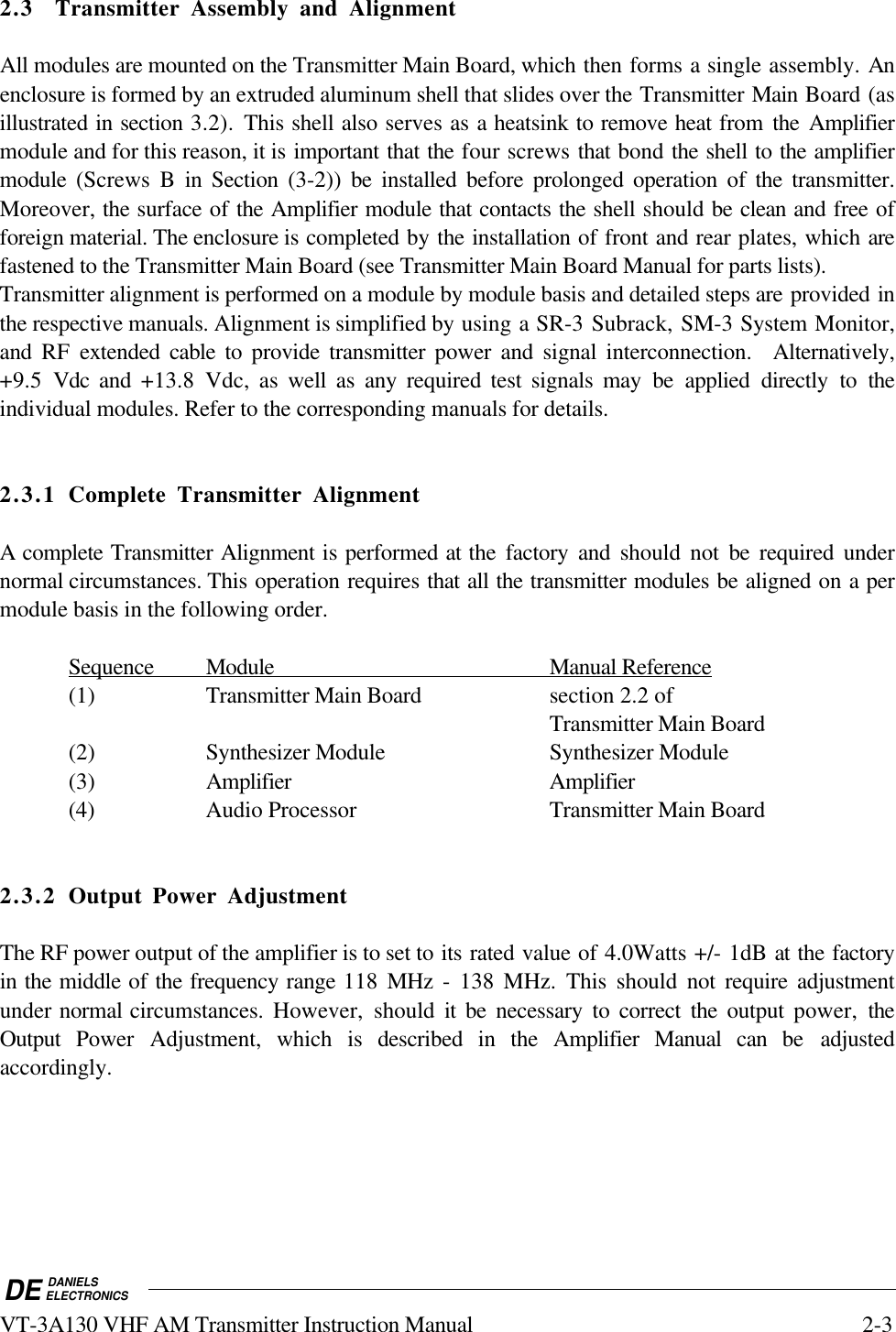 DE DANIELSELECTRONICSVT-3A130 VHF AM Transmitter Instruction Manual 2-32.3 Transmitter Assembly and AlignmentAll modules are mounted on the Transmitter Main Board, which then forms a single assembly. Anenclosure is formed by an extruded aluminum shell that slides over the Transmitter Main Board (asillustrated in section 3.2).  This shell also serves as a heatsink to remove heat from  the Amplifiermodule and for this reason, it is important that the four screws that bond the shell to the amplifiermodule (Screws B in Section  (3-2)) be installed before prolonged operation of the  transmitter.Moreover, the surface of the Amplifier module that contacts the shell should be clean and free offoreign material. The enclosure is completed by the installation of front and rear plates, which arefastened to the Transmitter Main Board (see Transmitter Main Board Manual for parts lists).Transmitter alignment is performed on a module by module basis and detailed steps are provided inthe respective manuals. Alignment is simplified by using a SR-3 Subrack, SM-3 System Monitor,and RF extended cable to provide transmitter power and signal interconnection.  Alternatively,+9.5  Vdc  and  +13.8 Vdc, as well as any required test signals may be applied directly to theindividual modules. Refer to the corresponding manuals for details.2.3.1 Complete Transmitter AlignmentA complete Transmitter Alignment is performed at the factory and should not be required undernormal circumstances. This operation requires that all the transmitter modules be aligned on a permodule basis in the following order.    Sequence                Module                                                       Manual       Reference   (1) Transmitter Main Board section 2.2 of  Transmitter Main Board(2) Synthesizer Module Synthesizer Module(3) Amplifier Amplifier(4) Audio Processor Transmitter Main Board2.3.2 Output Power AdjustmentThe RF power output of the amplifier is to set to its rated value of 4.0Watts +/- 1dB at the factoryin the middle of the frequency range 118  MHz - 138 MHz. This should not require adjustmentunder normal circumstances. However, should it be necessary to correct the output power, theOutput  Power Adjustment, which is described in the Amplifier Manual can be adjustedaccordingly.