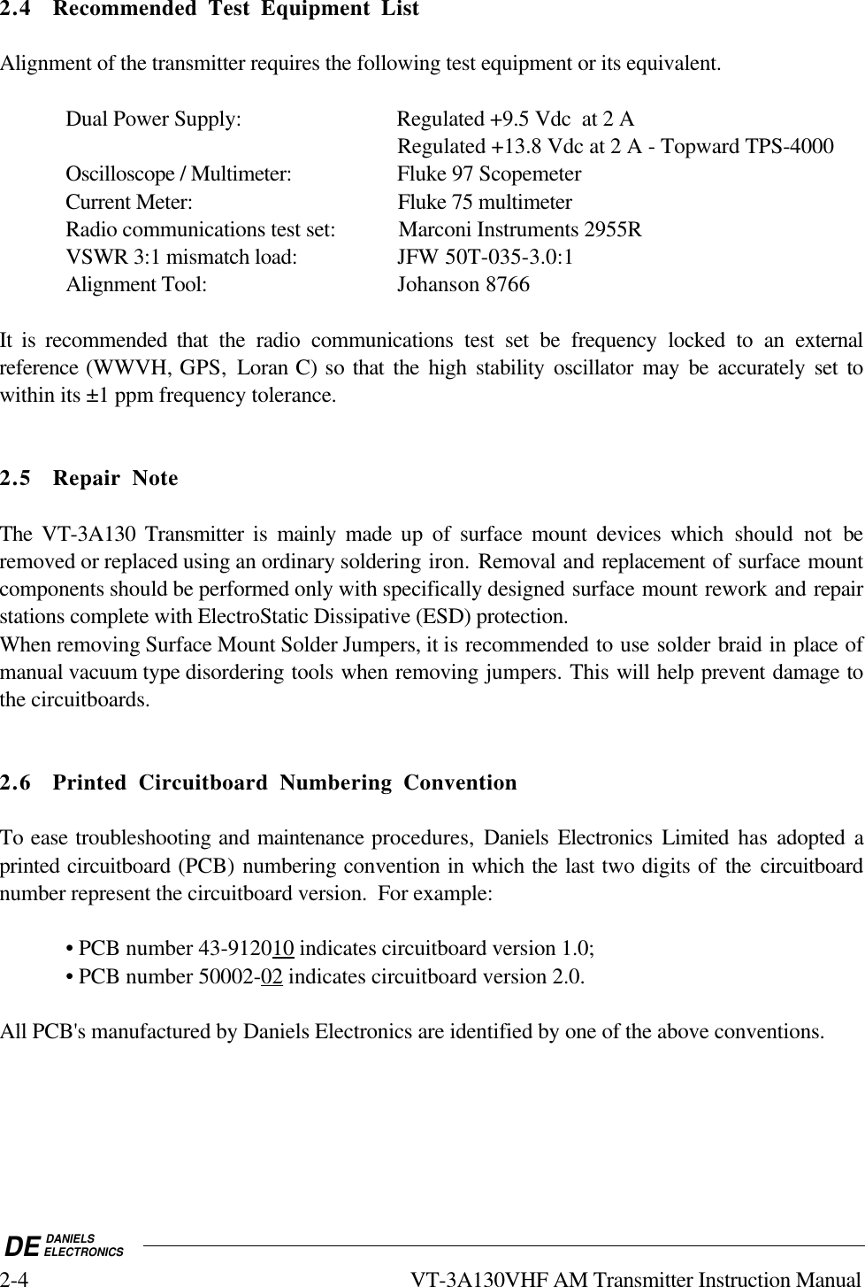 DE DANIELSELECTRONICS2-4 VT-3A130VHF AM Transmitter Instruction Manual2.4 Recommended Test Equipment ListAlignment of the transmitter requires the following test equipment or its equivalent.Dual Power Supply: Regulated +9.5 Vdc  at 2 ARegulated +13.8 Vdc at 2 A - Topward TPS-4000Oscilloscope / Multimeter: Fluke 97 ScopemeterCurrent Meter: Fluke 75 multimeterRadio communications test set:  Marconi Instruments 2955RVSWR 3:1 mismatch load: JFW 50T-035-3.0:1Alignment Tool: Johanson 8766It is recommended that the radio communications test set be frequency locked to an externalreference (WWVH, GPS,  Loran C) so that the high stability oscillator may be accurately set towithin its ±1 ppm frequency tolerance.2.5 Repair NoteThe VT-3A130 Transmitter is mainly made up of surface mount devices which should not beremoved or replaced using an ordinary soldering iron. Removal and replacement of surface mountcomponents should be performed only with specifically designed surface mount rework and repairstations complete with ElectroStatic Dissipative (ESD) protection.When removing Surface Mount Solder Jumpers, it is recommended to use solder braid in place ofmanual vacuum type disordering tools when removing jumpers. This will help prevent damage tothe circuitboards.2.6 Printed Circuitboard Numbering ConventionTo ease troubleshooting and maintenance procedures,  Daniels Electronics Limited has adopted aprinted circuitboard (PCB) numbering convention in which the last two digits of the circuitboardnumber represent the circuitboard version.  For example:• PCB number 43-9120    10     indicates circuitboard version 1.0;• PCB number 50002-   02     indicates circuitboard version 2.0.All PCB&apos;s manufactured by Daniels Electronics are identified by one of the above conventions.