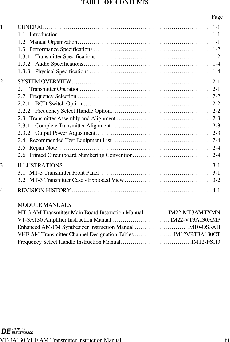 DE DANIELSELECTRONICSVT-3A130 VHF AM Transmitter Instruction Manual iiiTABLE OF CONTENTSPage1 GENERAL..................................................................................... 1-11.1 Introduction.............................................................................. 1-11.2 Manual Organization.................................................................... 1-11.3 Performance Specifications ............................................................ 1-21.3.1 Transmitter Specifications........................................................... 1-21.3.2 Audio Specifications................................................................. 1-41.3.3 Physical Specifications .............................................................. 1-42 SYSTEM OVERVIEW....................................................................... 2-12.1 Transmitter Operation................................................................... 2-12.2 Frequency Selection .................................................................... 2-22.2.1 BCD Switch Option.................................................................. 2-22.2.2 Frequency Select Handle Option. .................................................. 2-22.3 Transmitter Assembly and Alignment ................................................ 2-32.3.1 Complete Transmitter Alignment................................................... 2-32.3.2 Output Power Adjustment........................................................... 2-32.4 Recommended Test Equipment List .................................................. 2-42.5 Repair Note .............................................................................. 2-42.6 Printed Circuitboard Numbering Convention........................................ 2-43 ILLUSTRATIONS ........................................................................... 3-13.1 MT-3 Transmitter Front Panel......................................................... 3-13.2 MT-3 Transmitter Case - Exploded View ............................................ 3-24 REVISION HISTORY ....................................................................... 4-1MODULE MANUALSMT-3 AM Transmitter Main Board Instruction Manual ............IM22-MT3AMTXMNVT-3A130 Amplifier Instruction Manual .............................IM22-VT3A130AMPEnhanced AM/FM Synthesizer Instruction Manual .......................... IM10-OS3AHVHF AM Transmitter Channel Designation Tables ................... IM12VRT3A130CTFrequency Select Handle Instruction Manual....................................IM12-FSH3