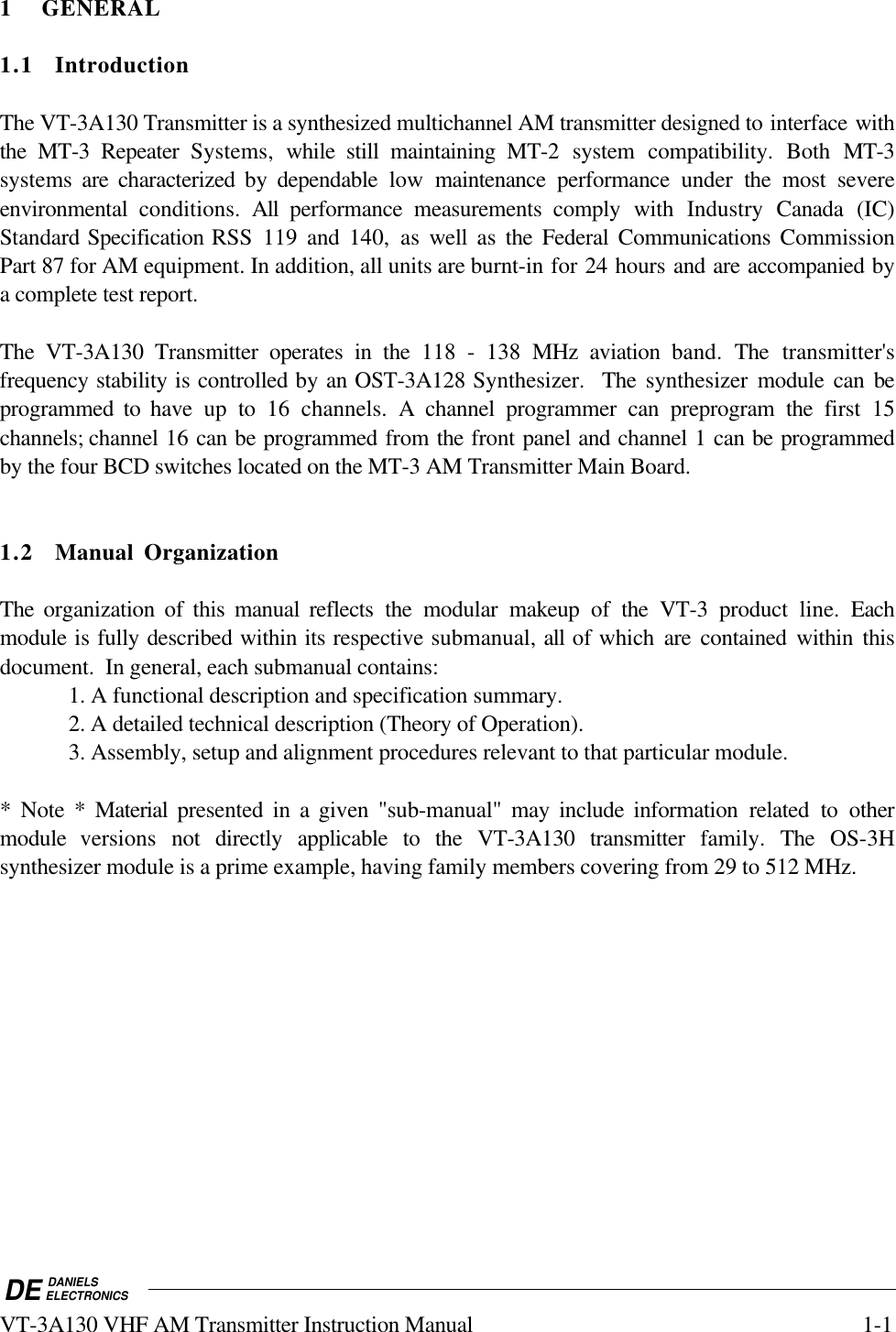 DE DANIELSELECTRONICSVT-3A130 VHF AM Transmitter Instruction Manual 1-11 GENERAL1.1 IntroductionThe VT-3A130 Transmitter is a synthesized multichannel AM transmitter designed to interface withthe MT-3 Repeater Systems,  while still maintaining MT-2 system compatibility. Both MT-3systems  are characterized by dependable low  maintenance performance under  the  most severeenvironmental  conditions.  All performance measurements comply with Industry  Canada  (IC)Standard Specification RSS 119 and  140, as well as the Federal Communications CommissionPart 87 for AM equipment. In addition, all units are burnt-in for 24 hours and are accompanied bya complete test report.The VT-3A130 Transmitter operates in the 118 - 138 MHz aviation band.  The  transmitter&apos;sfrequency stability is controlled by an OST-3A128 Synthesizer.  The synthesizer module can beprogrammed to have up to 16 channels. A channel programmer can preprogram the  first 15channels; channel 16 can be programmed from the front panel and channel 1 can be programmedby the four BCD switches located on the MT-3 AM Transmitter Main Board.1.2 Manual OrganizationThe organization of this manual reflects the modular makeup of the VT-3 product line.  Eachmodule is fully described within its respective submanual, all of which  are contained within thisdocument.  In general, each submanual contains:1. A functional description and specification summary.2. A detailed technical description (Theory of Operation).3. Assembly, setup and alignment procedures relevant to that particular module.* Note * Material presented in a given &quot;sub-manual&quot; may include information related to othermodule  versions not directly applicable to the VT-3A130 transmitter family.  The  OS-3Hsynthesizer module is a prime example, having family members covering from 29 to 512 MHz.